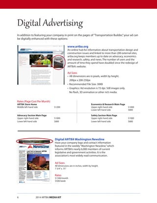6		 2014 ARTBA MEDIA KIT
In addition to featuring your company in print on the pages of“Transportation Builder,”your ad can
be digitally enhanced with these options:
Digital Advertising
Digital ARTBA Washington Newsline
Have your company logo and contact information
featured in the weekly“Washington Newsline,”which
informs ARTBA’s nearly 6,000 members of current
legislative and government activities. It is the
association’s most widely read communication.
Ad Sizes
All dimensions are in inches, width by height.
7 3/4”x .75”
Rates
$1500/month
$500/week
www.artba.org
An online hub for information about transportation design and
construction issues and linked to more than 200 external sites,
artba.org keeps members up to date on advocacy, economics
and research, safety, and news. The number of users and the
amount of time they spend have doubled since the redesign of
ARTBA’s website.
Ad Sizes
•  All dimensions are in pixels, width by height.
200px x 200-250px
•  Recommended File Size: 30KB
•  Graphics: Ad resolution is 72 dpi. Still images only.
No flash, 3D animation or other rich media.
Rates (Page Cost Per Month)
ARTBA Store Home						 Economics & Research Main Page
Middle left-hand side		$1200				Upper right-hand side		$1000
								Lower left-hand side		$800
Advocacy Section Main Page					 Safety Section Main Page
Upper right-hand side		$1000				Upper right-hand side		$1000
Lower left-hand side		$800				Lower left-hand side		$800
 