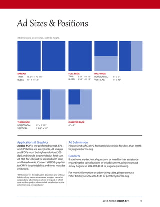 2014 ARTBA MEDIA KIT		 9
SPREAD
TRIM	 16 3/4” x 10 7/8”
BLEED	 17” X 11 1/8”
THIRD PAGE
HORIZONTAL:	 8” x 3 3/8”
VERTICAL:	 2 5/8” x 10”
FULL PAGE
TRIM:	 8 3/8” x 10 7/8”
BLEED: 	 8 5/8” x 11 1/8”
QUARTER PAGE
4” x 5”
HALF PAGE
HORIZONTAL:	 8” x 5”
VERTICAL:	 4” x 10”
Applications & Graphics
Adobe PDF is the preferred format. EPS
and JPEG files are acceptable. All images
and PDFs must be high resolution (300
dpi) and should be provided at final size.
All PDF files should be created with crop
and bleed marks. Convert all RGB graphics
to CMYK for printability and fonts must be
embeded.
“ARTBA reserves the right, at its discretion and without
liability of any nature whatsoever, to reject, cancel or
suspend any advertising in whole or in part, in which
case any fees paid in advance shall be refunded to the
advertiser on a pro-rata basis.”
All dimensions are in inches, width by height.
Ad Submission
Please send MAC or PC formatted electronic files less than 10MB
to jragone@artba.org.
Contacts
If you have any technical questions or need further assistance
regarding the specifications in this document, please contact
Jenny Ragone at 202.289.4434 or jragone@artba.org.	
For more information on advertising sales, please contact
Peter Embrey at 202.289.4434 or pembrey@artba.org.
Ad Sizes & Positions
 