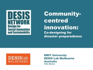 Community-centred 
innovation: 
Co-designing for 
disaster preparedness 
RMIT University 
DESIS Lab Melbourne 
Australia 
Yoko Akama 
 