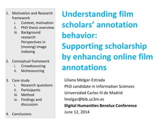 Understanding film
scholars’ annotation
behavior:
Supporting scholarship
by enhancing online film
annotations
Liliana Melgar-Estrada
PhD candidate in Information Sciences
Universidad Carlos III de Madrid
lmelgar@bib.uc3m.es
Digital Humanities Benelux Conference
June 12, 2014
1. Motivation and Research
framework
i. Context, motivation
ii. PhD thesis overview
iii. Background
research:
Perspectives in
(moving) image
indexing
2. Conceptual framework
i. Crowdsourcing
ii. Nichesourcing
3. Case study
i. Research questions
ii. Participants
iii. Method
iv. Findings and
discussion
4. Conclusions
 