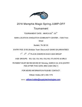 2014 Memphis Magic Spring JUMP-OFF
Tournament
TOURNAMENT DATE: MARCH 28
TH
-30
TH
MAIN LOCATION: SINGLETON COMMUNITY CENTER – 7266 Third
Street
Bartlett, TN 38135
ENTRY FEE: $150 (Multiple Team Discount)/3 GAME GAUARANTEED
1
ST
, 2
ND
, 3
rd
PLACE AWARD IN EACH AGE GROUP
AGE GROUPS: 10U,12U,13U,14U,15U,16U,17U BOYS & GIRLS
PAYMENT MUST BE RECEIVED BY Monday, MARCH 24, 2014 (ENTRY
FEE AFTER THIS DATE ARE CASH ONLY)
FOR MORE INFORMATION PLEASE CONTACT:
William Hobbs (901) 356-1175
EMAIL: william.hobbs@supplytechnologies.comwilliam.hobbs@supplytechnologies.com
 
