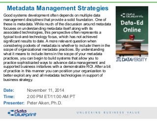 Metadata Management Strategies
Copyright 2014 by Data Blueprint
Good systems development often depends on multiple data
management disciplines that provide a solid foundation. One of
these is metadata. While much of the discussion around metadata
focuses on understanding metadata itself along with its
associated technologies, this perspective often represents a
typical tool-and-technology focus, which has not achieved
significant results to date. A more relevant question when
considering pockets of metadata is whether to include them in the
scope of organizational metadata practices. By understanding
what it means to include items in the scope of your metadata
practices, you can begin to build systems that allow you to
practice sophisticated ways to advance data management and
supported business initiatives with a demonstrable ROI. After a bit
of practice in this manner you can position your organization to
better exploit any and all metadata technologies in support of
business strategy.
 
Date: November 11, 2014
Time: 2:00 PM ET/11:00 AM PT
Presenter: Peter Aiken, Ph.D.
 