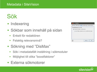 Metadata i SiteVision 
Sök 
● Indexering 
● Sökbar som innehåll på sidan 
● Enkelt för redaktören 
● Felaktig relevansnivå? 
● Sökning med ”DisMax” 
● Sök i metadatafält inställning i sökmoduler 
● Möjlighet till olika ”boostfaktorer” 
● Externa sökmotorer 
 