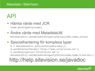 Metadata i SiteVision 
API 
● Hämta värde med JCR 
node.getProperty(name) 
● Ändra värde med MetadataUtil 
MetadataUtil.setMetadataPropertyValue(node,name,value) 
● Specialhantering för komplexa typer 
b = MetadataUtil.getLinkValueBuilder(); 
b.setExternalTarget("http://www.sitevision.se"); 
b.setDescription("SiteVision AB"); 
MetadataUtil.setMetadataPropertyValue(node,name,b.build()) 
http://help.sitevision.se/javadoc 
 