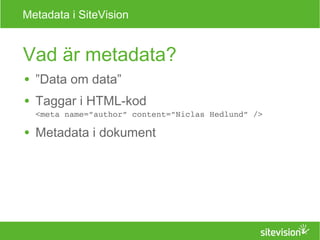 Metadata i SiteVision 
Vad är metadata? 
● ”Data om data” 
● Taggar i HTML-kod 
<meta name=”author” content=”Niclas Hedlund” /> 
● Metadata i dokument 
 