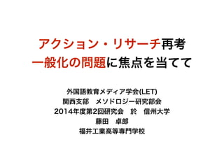 アクション・リサーチ再考 
一般化の問題に焦点を当てて 
! 
外国語教育メディア学会(LET) 
関西支部　メソドロジー研究部会 
2014年度第2回研究会　於　信州大学 
藤田　卓郎 
福井工業高等専門学校 
 