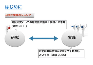 はじめに 
実証研究としての厳密性の追求：実践との乖離 
(酒井 2011) 
研究実践 
研究は教師の悩みに答えてくれない 
という声（磯田 2005) 
研究と実践のジレンマ 
 