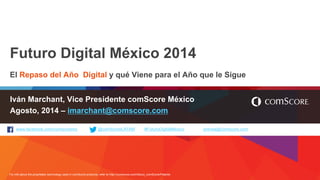 For info about the proprietary technology used in comScore products, refer to http://comscore.com/About_comScore/Patents 
www.facebook.com/comscoreinc @comScoreLATAM #FuturoDigitalMexico prensa@comscore.com 
Futuro Digital México 2014 
El Repaso del Año Digital y qué Viene para el Año que le Sigue 
Iván Marchant, Vice Presidente comScore México 
Agosto, 2014 – imarchant@comscore.com  