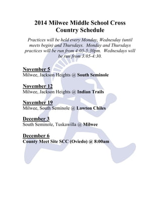 2014 Milwee Middle School Cross Country Schedule 
Practices will be held every Monday, Wednesday (until meets begin) and Thursdays. Monday and Thursdays practices will be run from 4:05-5:30pm. Wednesdays will be run from 3:05-4:30. 
November 5 
Milwee, Jackson Heights @ South Seminole 
November 12 
Milwee, Jackson Heights @ Indian Trails 
November 19 
Milwee, South Seminole @ Lawton Chiles 
December 3 
South Seminole, Tuskawilla @ Milwee 
December 6 
County Meet Site SCC (Oviedo) @ 8:00am 
