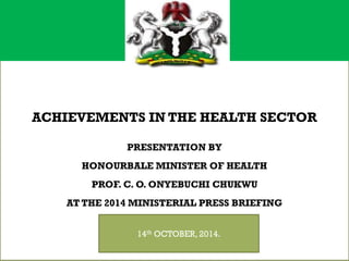 + 
ACHIEVEMENTS IN THE HEALTH SECTOR PRESENTATION BY HONOURBALE MINISTER OF HEALTH PROF. C. O. ONYEBUCHI CHUKWUAT THE 2014 MINISTERIAL PRESS BRIEFING 
14thOCTOBER, 2014.  