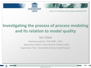 1/29
FACULTY OF ECONOMICS AND BUSINESS ADMINISTRATION
www.janclaes.info
Jan Claes
Teaching assistant : PhD 2009 – 2015
Supervisors UGent : Geert Poels & Frederik Gailly
Supervisors TU/e : Paul Grefen & Irene Vanderfeesten
Investigating the process of process modeling
and its relation to model quality
 