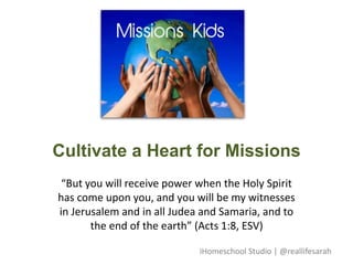 Cultivate a Heart for Missions
“But you will receive power when the Holy Spirit
has come upon you, and you will be my witnesses
in Jerusalem and in all Judea and Samaria, and to
the end of the earth” (Acts 1:8, ESV)
iHomeschool Studio | @reallifesarah
 