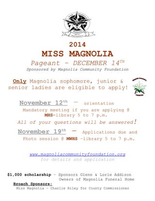 2014

MISS MAGNOLIA
Pageant – DECEMBER 14TH

Sponsored by Magnolia Community Foundation

Only Magnolia sophomore, junior &
senior ladies are eligible to apply!

November 12th

–

orientation
Mandatory meeting if you are applying @
MHS-library 5 to 7 p.m.

All of your questions will be answered!

November 19th

–

Applications due and
Photo session @ MWHS –library 5 to 7 p.m.
www.magnoliacommunityfoundation.org
for details and application

$1,000 scholarship – Sponsors Glenn & Lorie Addison
Owners of Magnolia Funeral Home
Broach Sponsors:
Miss Magnolia – Charlie Riley for County Commissioner

 