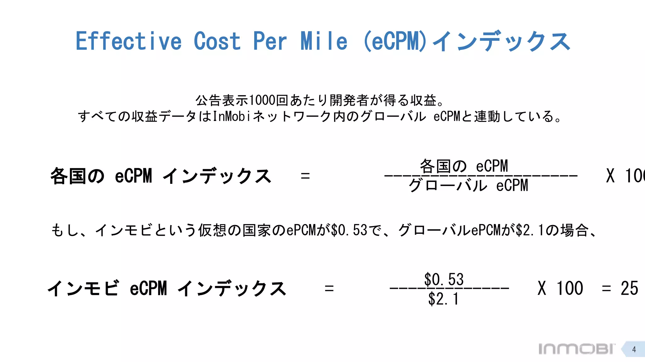 Effective Cost Per Mile (eCPM)インデックス
公告表示1000回あたり開発者が得る収益。
すべての収益データはInMobiネットワーク内のグローバル eCPMと連動している。
各国の eCPM インデックス = --------------------- X 100
各国の eCPM
グローバル eCPM
もし、インモビという仮想の国家のePCMが$0.53で、グローバルePCMが$2.1の場合、
インモビ eCPM インデックス = ------------- X 100 = 25
$0.53
$2.1
4
 