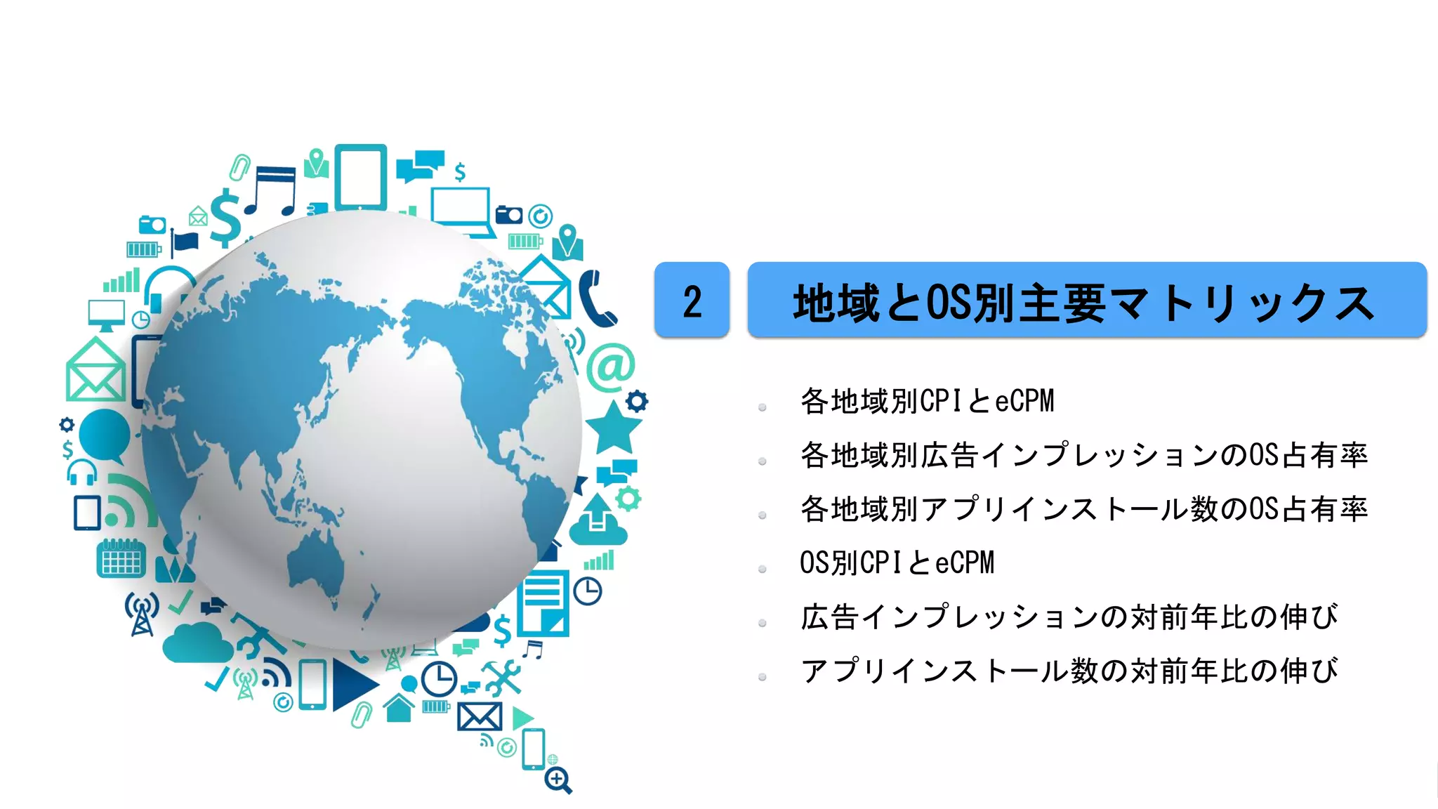 各地域別CPIとeCPM
各地域別広告インプレッションのOS占有率
各地域別アプリインストール数のOS占有率
OS別CPIとeCPM
広告インプレッションの対前年比の伸び
アプリインストール数の対前年比の伸び
地域とOS別主要マトリックス2
 