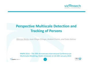 Perspective Multiscale Detection and
Tracking of Persons
Marcos Nieto, Juan Diego Ortega, Andoni Cortés, and Seán Gaines

MMM 2014 – The 20th Anniversary International Conference on
Multimedia Modeling, Dublin (Ireland), 6,7,8-10th January 2014
1
1

 