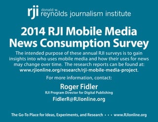 The Go-To Place for Ideas, Experiments, and Research • • • www.RJIonline.org
2014 RJI Mobile Media
News Consumption Survey
The intended purpose of these annual RJI surveys is to gain
insights into who uses mobile media and how their uses for news
may change over time.  The research reports can be found at:
www.rjionline.org/research/rji-mobile-media-project.
For more information, contact:
Roger Fidler
RJI Program Director for Digital Publishing
FidlerR@RJIonline.org
donald w.
reynolds journalism instituterji
 