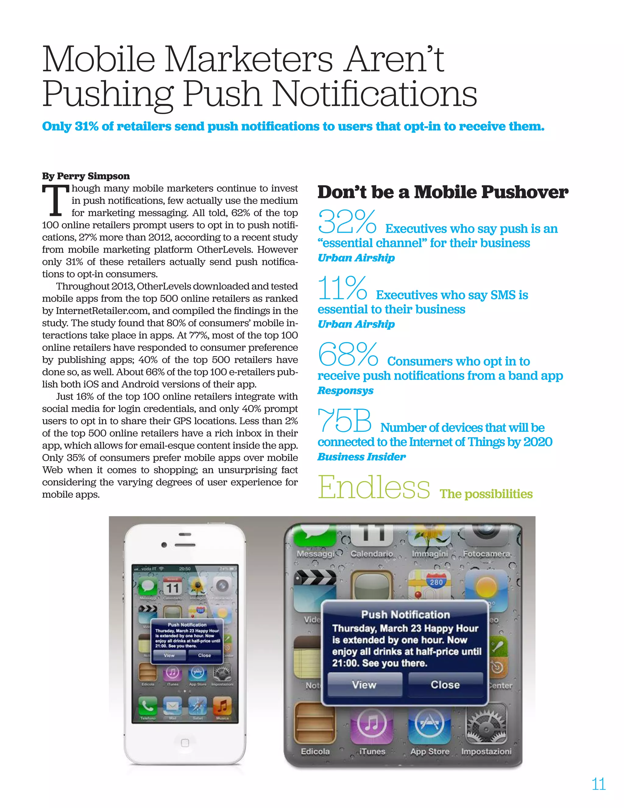 By Perry Simpson
T
hough many mobile marketers continue to invest
in push notifications, few actually use the medium
for marketing messaging. All told, 62% of the top
100 online retailers prompt users to opt in to push notifi-
cations, 27% more than 2012, according to a recent study
from mobile marketing platform OtherLevels. However
only 31% of these retailers actually send push notifica-
tions to opt-in consumers.
Throughout 2013, OtherLevels downloaded and tested
mobile apps from the top 500 online retailers as ranked
by InternetRetailer.com, and compiled the findings in the
study. The study found that 80% of consumers’ mobile in-
teractions take place in apps. At 77%, most of the top 100
online retailers have responded to consumer preference
by publishing apps; 40% of the top 500 retailers have
done so, as well. About 66% of the top 100 e-retailers pub-
lish both iOS and Android versions of their app.
Just 16% of the top 100 online retailers integrate with
social media for login credentials, and only 40% prompt
users to opt in to share their GPS locations. Less than 2%
of the top 500 online retailers have a rich inbox in their
app, which allows for email-esque content inside the app.
Only 35% of consumers prefer mobile apps over mobile
Web when it comes to shopping; an unsurprising fact
considering the varying degrees of user experience for
mobile apps.
Mobile Marketers Aren’t 		
Pushing Push Notifications
Only 31% of retailers send push notifications to users that opt-in to receive them.
Don’t be a Mobile Pushover
32% Executives who say push is an
“essential channel” for their business
Urban Airship
11% Executives who say SMS is
essential to their business
Urban Airship
68% Consumers who opt in to
receive push notifications from a band app
Responsys
75B Number of devices that will be
connected to the Internet of Things by 2020
Business Insider
Endless The possibilities
11
 