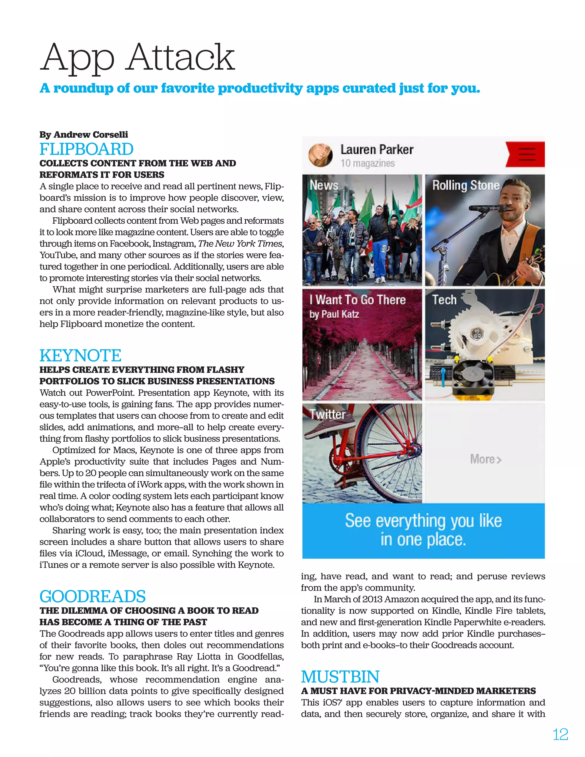By Andrew Corselli
FLIPBOARD
COLLECTS CONTENT FROM THE WEB AND
REFORMATS IT FOR USERS
A single place to receive and read all pertinent news, Flip-
board’s mission is to improve how people discover, view,
and share content across their social networks.
Flipboard collects content from Web pages and reformats
it to look more like magazine content. Users are able to toggle
through items on Facebook, Instagram, The New York Times,
YouTube, and many other sources as if the stories were fea-
tured together in one periodical. Additionally, users are able
to promote interesting stories via their social networks.
What might surprise marketers are full-page ads that
not only provide information on relevant products to us-
ers in a more reader-friendly, magazine-like style, but also
help Flipboard monetize the content.
KEYNOTE
HELPS CREATE EVERYTHING FROM FLASHY
PORTFOLIOS TO SLICK BUSINESS PRESENTATIONS
Watch out PowerPoint. Presentation app Keynote, with its
easy-to-use tools, is gaining fans. The app provides numer-
ous templates that users can choose from to create and edit
slides, add animations, and more—all to help create every-
thing from flashy portfolios to slick business presentations.
Optimized for Macs, Keynote is one of three apps from
Apple’s productivity suite that includes Pages and Num-
bers. Up to 20 people can simultaneously work on the same
file within the trifecta of iWork apps, with the work shown in
real time. A color coding system lets each participant know
who’s doing what; Keynote also has a feature that allows all
collaborators to send comments to each other.
Sharing work is easy, too; the main presentation index
screen includes a share button that allows users to share
files via iCloud, iMessage, or email. Synching the work to
iTunes or a remote server is also possible with Keynote.
GOODREADS
THE DILEMMA OF CHOOSING A BOOK TO READ
HAS BECOME A THING OF THE PAST
The Goodreads app allows users to enter titles and genres
of their favorite books, then doles out recommendations
for new reads. To paraphrase Ray Liotta in Goodfellas,
“You’re gonna like this book. It’s all right. It’s a Goodread.”
Goodreads, whose recommendation engine ana-
lyzes 20 billion data points to give specifically designed
suggestions, also allows users to see which books their
friends are reading; track books they’re currently read-
ing, have read, and want to read; and peruse reviews
from the app’s community.
In March of 2013 Amazon acquired the app, and its func-
tionality is now supported on Kindle, Kindle Fire tablets,
and new and first-generation Kindle Paperwhite e-readers.
In addition, users may now add prior Kindle purchases—
both print and e-books—to their Goodreads account.
MUSTBIN
A MUST HAVE FOR PRIVACY-MINDED MARKETERS
This iOS7 app enables users to capture information and
data, and then securely store, organize, and share it with
App Attack
A roundup of our favorite productivity apps curated just for you.
12
 