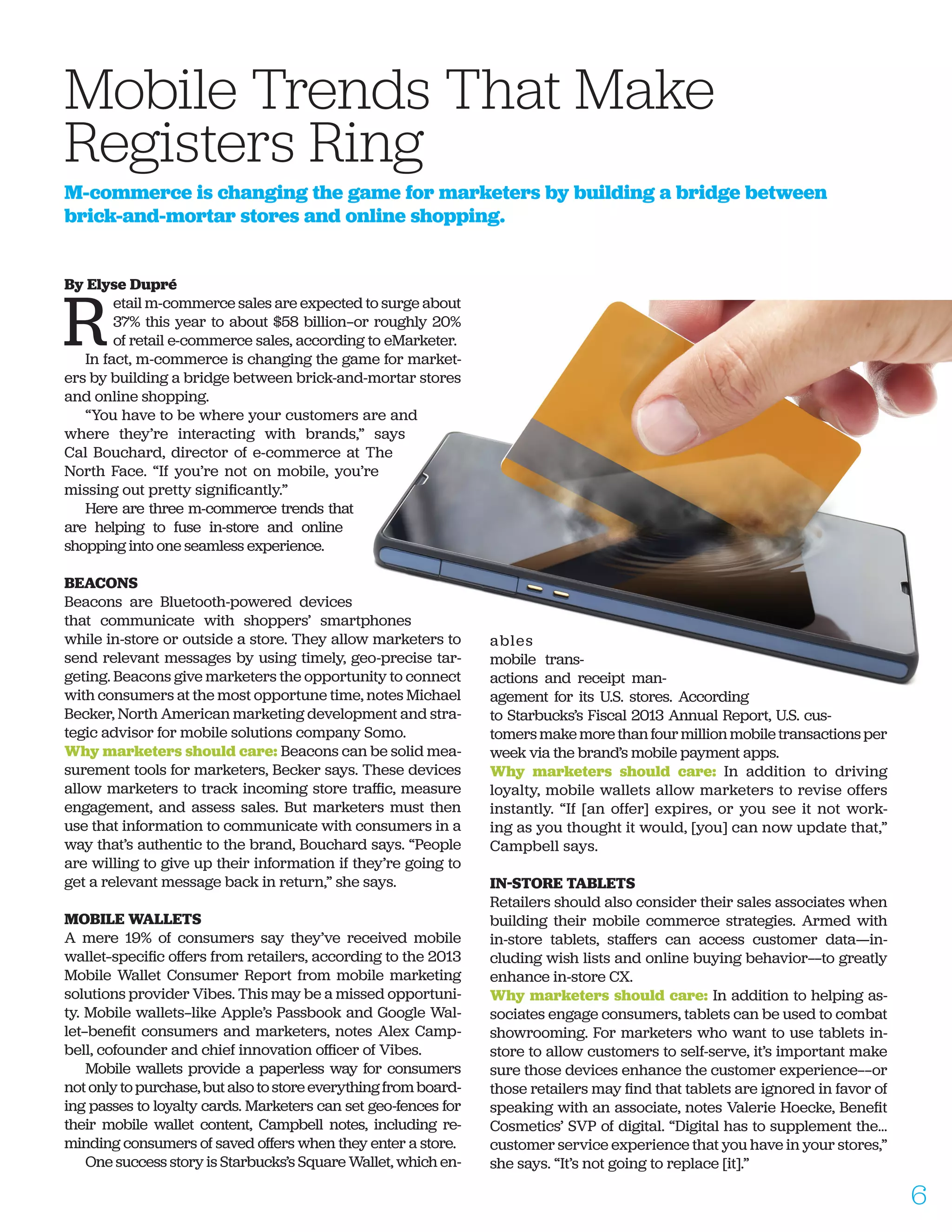 By Elyse Dupré
R
etail m-commerce sales are expected to surge about
37% this year to about $58 billion—or roughly 20%
of retail e-commerce sales, according to eMarketer.
In fact, m-commerce is changing the game for market-
ers by building a bridge between brick-and-mortar stores
and online shopping.
“You have to be where your customers are and
where they’re interacting with brands,” says
Cal Bouchard, director of e-commerce at The
North Face. “If you’re not on mobile, you’re
missing out pretty significantly.”
Here are three m-commerce trends that
are helping to fuse in-store and online
shopping into one seamless experience.
BEACONS
Beacons are Bluetooth-powered devices
that communicate with shoppers’ smartphones
while in-store or outside a store. They allow marketers to
send relevant messages by using timely, geo-precise tar-
geting. Beacons give marketers the opportunity to connect
with consumers at the most opportune time, notes Michael
Becker, North American marketing development and stra-
tegic advisor for mobile solutions company Somo.
Why marketers should care: Beacons can be solid mea-
surement tools for marketers, Becker says. These devices
allow marketers to track incoming store traffic, measure
engagement, and assess sales. But marketers must then
use that information to communicate with consumers in a
way that’s authentic to the brand, Bouchard says. “People
are willing to give up their information if they’re going to
get a relevant message back in return,” she says.
MOBILE WALLETS
A mere 19% of consumers say they’ve received mobile
wallet–specific offers from retailers, according to the 2013
Mobile Wallet Consumer Report from mobile marketing
solutions provider Vibes. This may be a missed opportuni-
ty. Mobile wallets—like Apple’s Passbook and Google Wal-
let—benefit consumers and marketers, notes Alex Camp-
bell, cofounder and chief innovation officer of Vibes.
Mobile wallets provide a paperless way for consumers
not only to purchase, but also to store everything from board-
ing passes to loyalty cards. Marketers can set geo-fences for
their mobile wallet content, Campbell notes, including re-
minding consumers of saved offers when they enter a store.
One success story is Starbucks’s Square Wallet, which en-
ables
mobile trans-
actions and receipt man-
agement for its U.S. stores. According
to Starbucks’s Fiscal 2013 Annual Report, U.S. cus-
tomers make more than four million mobile transactions per
week via the brand’s mobile payment apps.
Why marketers should care: In addition to driving
loyalty, mobile wallets allow marketers to revise offers
instantly. “If [an offer] expires, or you see it not work-
ing as you thought it would, [you] can now update that,”
Campbell says.
IN-STORE TABLETS
Retailers should also consider their sales associates when
building their mobile commerce strategies. Armed with
in-store tablets, staffers can access customer data——in-
cluding wish lists and online buying behavior——to greatly
enhance in-store CX.
Why marketers should care: In addition to helping as-
sociates engage consumers, tablets can be used to combat
showrooming. For marketers who want to use tablets in-
store to allow customers to self-serve, it’s important make
sure those devices enhance the customer experience——or
those retailers may find that tablets are ignored in favor of
speaking with an associate, notes Valerie Hoecke, Benefit
Cosmetics’ SVP of digital. “Digital has to supplement the…
customer service experience that you have in your stores,”
she says. “It’s not going to replace [it].”
Mobile Trends That Make 		
Registers Ring
M-commerce is changing the game for marketers by building a bridge between
brick-and-mortar stores and online shopping.
6
 