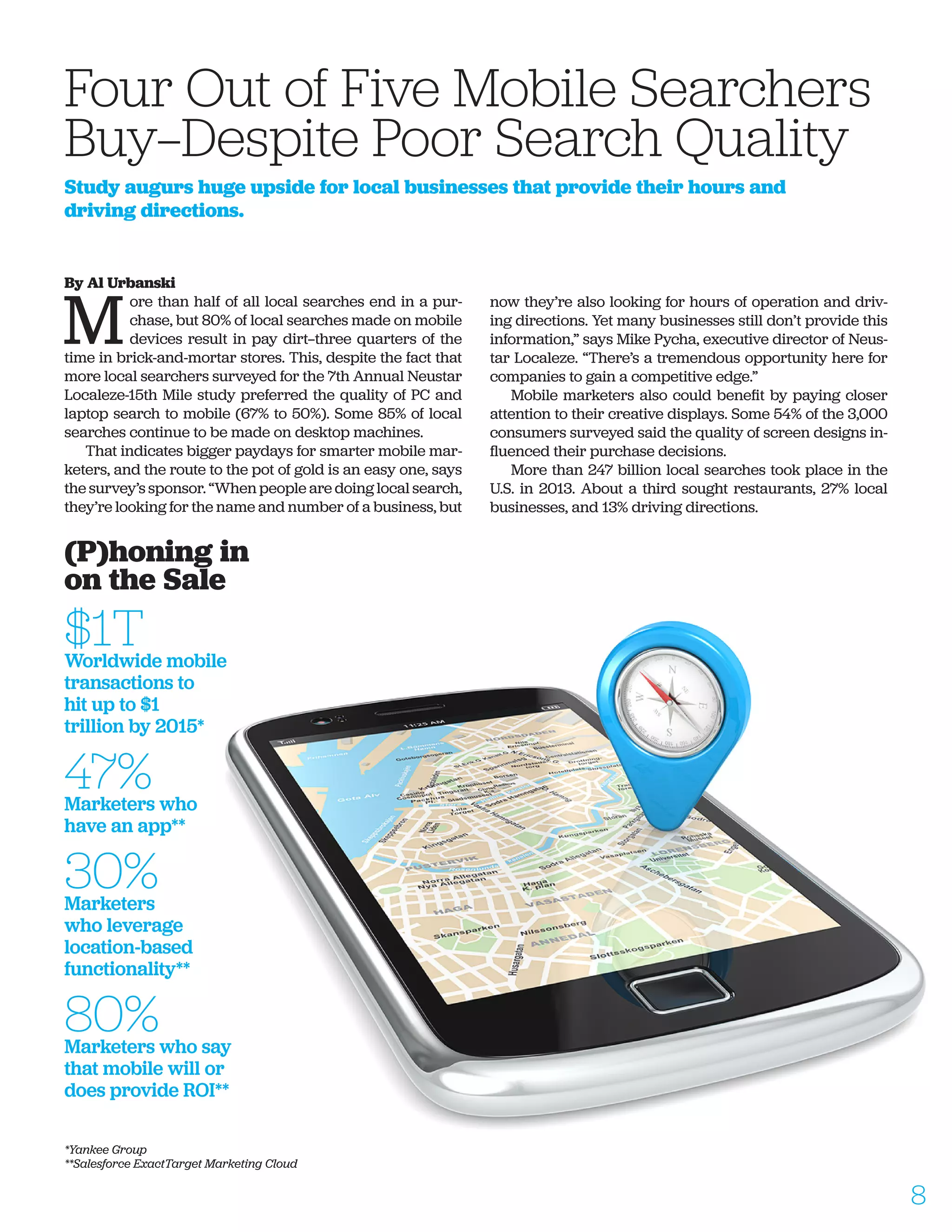 By Al Urbanski
M
ore than half of all local searches end in a pur-
chase, but 80% of local searches made on mobile
devices result in pay dirt—three quarters of the
time in brick-and-mortar stores. This, despite the fact that
more local searchers surveyed for the 7th Annual Neustar
Localeze-15th Mile study preferred the quality of PC and
laptop search to mobile (67% to 50%). Some 85% of local
searches continue to be made on desktop machines.
That indicates bigger paydays for smarter mobile mar-
keters, and the route to the pot of gold is an easy one, says
the survey’s sponsor. “When people are doing local search,
they’re looking for the name and number of a business, but
now they’re also looking for hours of operation and driv-
ing directions. Yet many businesses still don’t provide this
information,” says Mike Pycha, executive director of Neus-
tar Localeze. “There’s a tremendous opportunity here for
companies to gain a competitive edge.”
Mobile marketers also could benefit by paying closer
attention to their creative displays. Some 54% of the 3,000
consumers surveyed said the quality of screen designs in-
fluenced their purchase decisions.
More than 247 billion local searches took place in the
U.S. in 2013. About a third sought restaurants, 27% local
businesses, and 13% driving directions.
Four Out of Five Mobile Searchers
Buy—Despite Poor Search Quality
Study augurs huge upside for local businesses that provide their hours and
driving directions.
(P)honing in
on the Sale
$1TWorldwide mobile
transactions to
hit up to $1
trillion by 2015*
47%Marketers who
have an app**
30%Marketers
who leverage
location-based
functionality**
80%Marketers who say
that mobile will or
does provide ROI**
*Yankee Group
**Salesforce ExactTarget Marketing Cloud
8
 