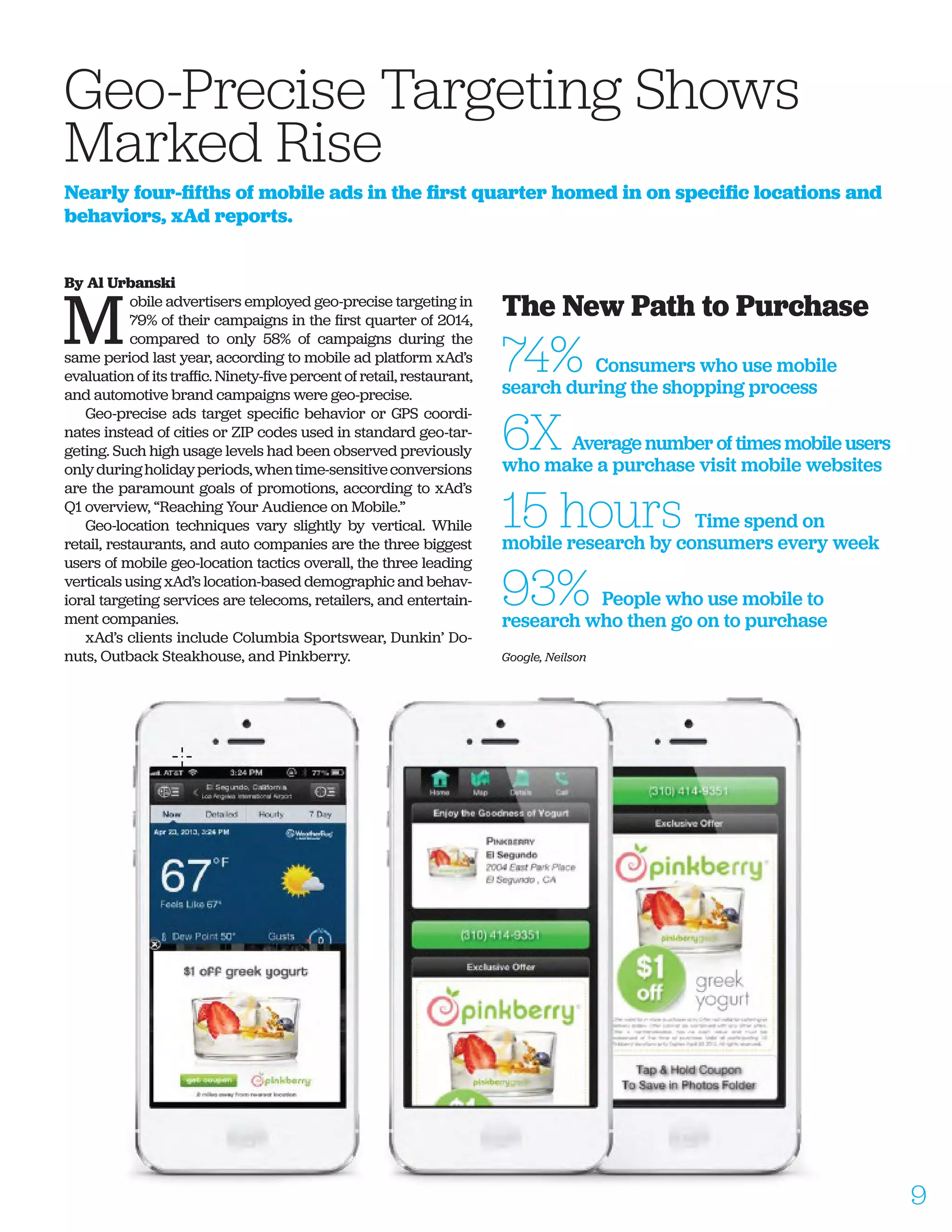 By Al Urbanski
M
obile advertisers employed geo-precise targeting in
79% of their campaigns in the first quarter of 2014,
compared to only 58% of campaigns during the
same period last year, according to mobile ad platform xAd’s
evaluation of its traffic. Ninety-five percent of retail, restaurant,
and automotive brand campaigns were geo-precise.
Geo-precise ads target specific behavior or GPS coordi-
nates instead of cities or ZIP codes used in standard geo-tar-
geting. Such high usage levels had been observed previously
onlyduringholidayperiods,whentime-sensitiveconversions
are the paramount goals of promotions, according to xAd’s
Q1 overview, “Reaching Your Audience on Mobile.”
Geo-location techniques vary slightly by vertical. While
retail, restaurants, and auto companies are the three biggest
users of mobile geo-location tactics overall, the three leading
verticals using xAd’s location-based demographic and behav-
ioral targeting services are telecoms, retailers, and entertain-
ment companies.
xAd’s clients include Columbia Sportswear, Dunkin’ Do-
nuts, Outback Steakhouse, and Pinkberry.
Geo-Precise Targeting Shows
Marked Rise
Nearly four-fifths of mobile ads in the first quarter homed in on specific locations and
behaviors, xAd reports.
The New Path to Purchase
74% Consumers who use mobile
search during the shopping process
6X Average number of times mobile users
who make a purchase visit mobile websites
15 hours Time spend on
mobile research by consumers every week
93% People who use mobile to
research who then go on to purchase
Google, Neilson
9
 
