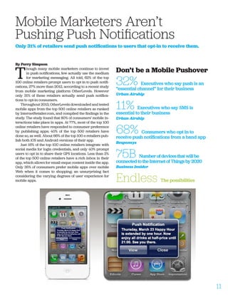 By Perry Simpson
T
hough many mobile marketers continue to invest
in push notifications, few actually use the medium
for marketing messaging. All told, 62% of the top
100 online retailers prompt users to opt in to push notifi-
cations, 27% more than 2012, according to a recent study
from mobile marketing platform OtherLevels. However
only 31% of these retailers actually send push notifica-
tions to opt-in consumers.
Throughout 2013, OtherLevels downloaded and tested
mobile apps from the top 500 online retailers as ranked
by InternetRetailer.com, and compiled the findings in the
study. The study found that 80% of consumers’ mobile in-
teractions take place in apps. At 77%, most of the top 100
online retailers have responded to consumer preference
by publishing apps; 40% of the top 500 retailers have
done so, as well. About 66% of the top 100 e-retailers pub-
lish both iOS and Android versions of their app.
Just 16% of the top 100 online retailers integrate with
social media for login credentials, and only 40% prompt
users to opt in to share their GPS locations. Less than 2%
of the top 500 online retailers have a rich inbox in their
app, which allows for email-esque content inside the app.
Only 35% of consumers prefer mobile apps over mobile
Web when it comes to shopping; an unsurprising fact
considering the varying degrees of user experience for
mobile apps.
Mobile Marketers Aren’t 		
Pushing Push Notifications
Only 31% of retailers send push notifications to users that opt-in to receive them.
Don’t be a Mobile Pushover
32% Executives who say push is an
“essential channel” for their business
Urban Airship
11% Executives who say SMS is
essential to their business
Urban Airship
68% Consumers who opt in to
receive push notifications from a band app
Responsys
75B Number of devices that will be
connected to the Internet of Things by 2020
Business Insider
Endless The possibilities
11
 