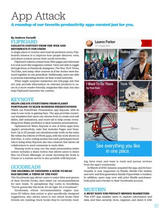 By Andrew Corselli
FLIPBOARD
COLLECTS CONTENT FROM THE WEB AND
REFORMATS IT FOR USERS
A single place to receive and read all pertinent news, Flip-
board’s mission is to improve how people discover, view,
and share content across their social networks.
Flipboard collects content from Web pages and reformats
it to look more like magazine content. Users are able to toggle
through items on Facebook, Instagram, The New York Times,
YouTube, and many other sources as if the stories were fea-
tured together in one periodical. Additionally, users are able
to promote interesting stories via their social networks.
What might surprise marketers are full-page ads that
not only provide information on relevant products to us-
ers in a more reader-friendly, magazine-like style, but also
help Flipboard monetize the content.
KEYNOTE
HELPS CREATE EVERYTHING FROM FLASHY
PORTFOLIOS TO SLICK BUSINESS PRESENTATIONS
Watch out PowerPoint. Presentation app Keynote, with its
easy-to-use tools, is gaining fans. The app provides numer-
ous templates that users can choose from to create and edit
slides, add animations, and more—all to help create every-
thing from flashy portfolios to slick business presentations.
Optimized for Macs, Keynote is one of three apps from
Apple’s productivity suite that includes Pages and Num-
bers. Up to 20 people can simultaneously work on the same
file within the trifecta of iWork apps, with the work shown in
real time. A color coding system lets each participant know
who’s doing what; Keynote also has a feature that allows all
collaborators to send comments to each other.
Sharing work is easy, too; the main presentation index
screen includes a share button that allows users to share
files via iCloud, iMessage, or email. Synching the work to
iTunes or a remote server is also possible with Keynote.
GOODREADS
THE DILEMMA OF CHOOSING A BOOK TO READ
HAS BECOME A THING OF THE PAST
The Goodreads app allows users to enter titles and genres
of their favorite books, then doles out recommendations
for new reads. To paraphrase Ray Liotta in Goodfellas,
“You’re gonna like this book. It’s all right. It’s a Goodread.”
Goodreads, whose recommendation engine ana-
lyzes 20 billion data points to give specifically designed
suggestions, also allows users to see which books their
friends are reading; track books they’re currently read-
ing, have read, and want to read; and peruse reviews
from the app’s community.
In March of 2013 Amazon acquired the app, and its func-
tionality is now supported on Kindle, Kindle Fire tablets,
and new and first-generation Kindle Paperwhite e-readers.
In addition, users may now add prior Kindle purchases—
both print and e-books—to their Goodreads account.
MUSTBIN
A MUST HAVE FOR PRIVACY-MINDED MARKETERS
This iOS7 app enables users to capture information and
data, and then securely store, organize, and share it with
App Attack
A roundup of our favorite productivity apps curated just for you.
12
 