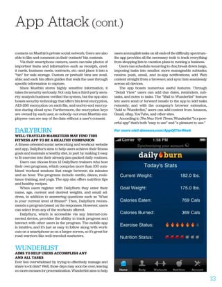 contacts on Mustbin’s private social network. Users are also
able to like and comment on their contacts’ bin contents.
Via their smartphone camera, users can take photos of
important items and information—such as receipts, cred-
it cards, business cards, contracts, etc.—and place it into a
“bin” for safe storage. Custom or prebuilt bins are avail-
able; and each bin offers guides that walk the user through
specific information to capture.
Since Mustbin stores highly sensitive information, it
takes its security seriously. Not only has a third-party secu-
rity analysis business verified the system, but the app also
boasts security technology that offers bin-level encryption,
AES-256 encryption on each file, and end-to-end encryp-
tion during cloud sync. Furthermore, the encryption keys
are owned by each user, so nobody—not even Mustbin em-
ployees—can see any of the data without a user’s consent.
DAILYBURN
WELL-TRAVELED MARKETERS MAY FIND THIS
FITNESS APP TO BE A HEALTHY COMPANION
A fitness-oriented social networking and workout website
and app, DailyBurn aims to help users achieve their fitness
goals and maintain a healthy diet, in part by making it easy
to fit exercise into their already jam-packed daily routines.
Users can choose from 12 DailyBurn trainers who host
their own programs, which comprise more than 100 com-
bined workout sessions that range between six minutes
and an hour. The programs include cardio, dance, resis-
tance training, and yoga. The app also offers nutrition tips
and healthy recipes.
When users register with DailyBurn they enter their
name, age, current and desired weights, and email ad-
dress, in addition to answering questions such as ‘What
is your current level of fitness?’ Then, DailyBurn recom-
mends a program based on the responses. However, users
can select from any of the workouts offered.
DailyBurn, which is accessible via any Internet-con-
nected device, provides the ability to track progress and
interact with other users in the program. The mobile app
is intuitive, and it’s just as easy to follow along with work-
outs on a smartphone as on a larger screen, so it’s great for
road warriors like well-traveled marketers.
WUNDERLIST
AIMS TO HELP USERS ACCOMPLISH ANY
AND ALL TASKS
Ever feel overwhelmed by trying to effectively manage and
share to-do lists? Well, those days may soon be over, leaving
no more excuses for procrastination. Wunderlist aims to help
users accomplish tasks on all ends of the difficulty spectrum—
the app provides all the necessary tools to track everything
from shopping lists to vacation plans to running a business.
Users can schedule recurring to-dos; break down large,
imposing tasks into smaller, more manageable subtasks;
receive push, email, and in-app notifications; add Web
content straight from a browser; and sync lists seamlessly
across all devices.
The app boasts numerous useful features. Through
“Detail View” users can add due dates, reminders, sub-
tasks, and notes to tasks. The “Mail to Wunderlist” feature
lets users send or forward emails to the app to add tasks
remotely; and with the company’s browser extension,
“Add to Wunderlist,” users can add content from Amazon,
Gmail, eBay, YouTube, and other sites.
According to The New York Times, Wunderlist “is a pow-
erful app” that’s both “easy to use” and “a pleasure to use.”
For more visit dmnews.com/AppOfTheWeek
App Attack (cont.)
13
 