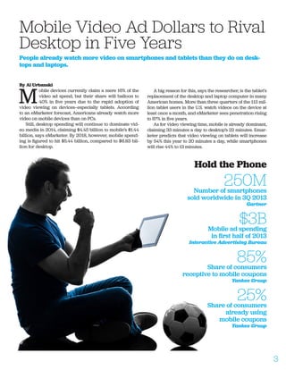 By Al Urbanski
M
obile devices currently claim a mere 16% of the
video ad spend, but their share will balloon to
40% in five years due to the rapid adoption of
video viewing on devices—especially tablets. According
to an eMarketer forecast, Americans already watch more
video on mobile devices than on PCs.
Still, desktop spending will continue to dominate vid-
eo media in 2014, claiming $4.45 billion to mobile’s $1.44
billion, says eMarketer. By 2018, however, mobile spend-
ing is figured to hit $5.44 billion, compared to $6.83 bil-
lion for desktop.
A big reason for this, says the researcher, is the tablet’s
replacement of the desktop and laptop computer in many
American homes. More than three quarters of the 113 mil-
lion tablet users in the U.S. watch videos on the device at
least once a month, and eMarketer sees penetration rising
to 87% in five years.
As for video viewing time, mobile is already dominant,
claiming 33 minutes a day to desktop’s 22 minutes. Emar-
keter predicts that video viewing on tablets will increase
by 54% this year to 20 minutes a day, while smartphones
will rise 44% to 13 minutes.
Mobile Video Ad Dollars to Rival
Desktop in Five Years
People already watch more video on smartphones and tablets than they do on desk-
tops and laptops.
Hold the Phone
250MNumber of smartphones
sold worldwide in 3Q 2013
Gartner
$3BMobile ad spending
in first half of 2013
Interactive Advertising Bureau
85%Share of consumers
receptive to mobile coupons
Yankee Group
25%Share of consumers
already using
mobile coupons
Yankee Group
3
 