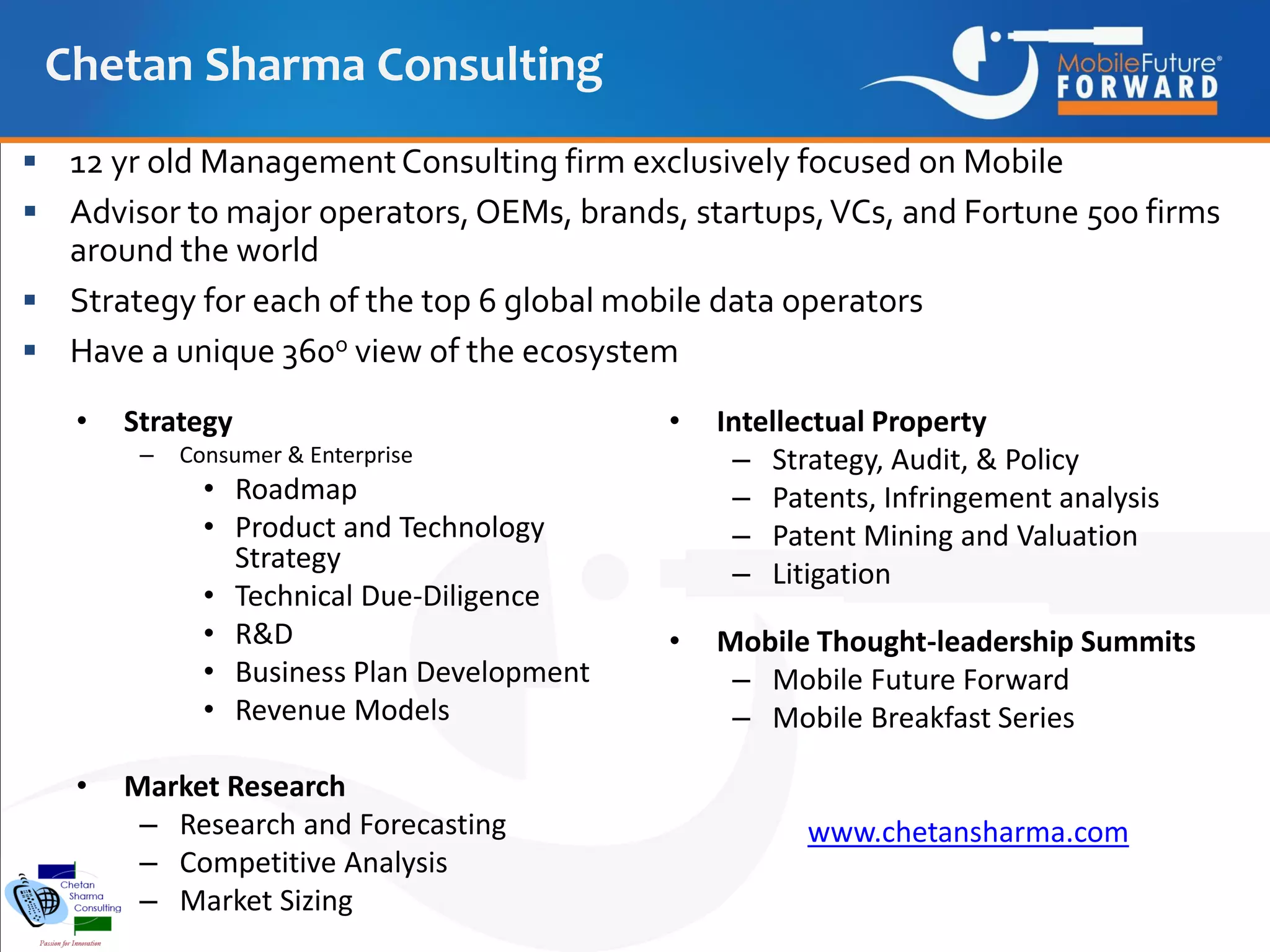 Chetan Sharma Consulting
 12 yr old Management Consulting firm exclusively focused on Mobile

 Advisor to major operators, OEMs, brands, startups, VCs, and Fortune 500 firms

around the world
 Strategy for each of the top 6 global mobile data operators
 Have a unique 360o view of the ecosystem
•

Strategy
–

Intellectual Property
– Strategy, Audit, & Policy
– Patents, Infringement analysis
– Patent Mining and Valuation
– Litigation

•

Mobile Thought-leadership Summits
– Mobile Future Forward
– Mobile Breakfast Series

Consumer & Enterprise

• Roadmap
• Product and Technology
Strategy
• Technical Due-Diligence
• R&D
• Business Plan Development
• Revenue Models
•

•

Market Research
– Research and Forecasting
– Competitive Analysis
– Market Sizing

www.chetansharma.com

 