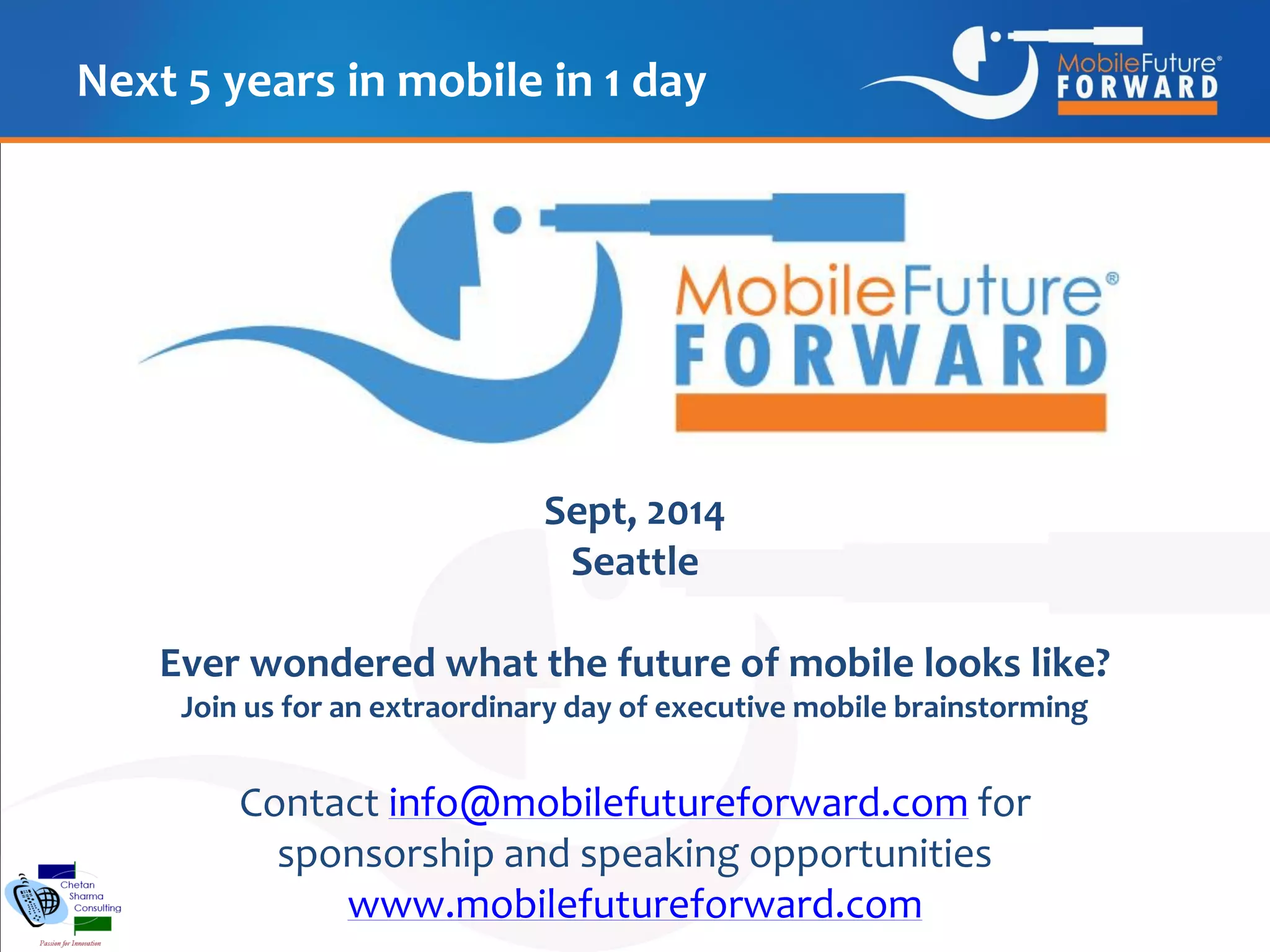 Next 5 years in mobile in 1 day

Sept, 2014
Seattle
Ever wondered what the future of mobile looks like?
Join us for an extraordinary day of executive mobile brainstorming

Contact info@mobilefutureforward.com for
sponsorship and speaking opportunities
www.mobilefutureforward.com

 
