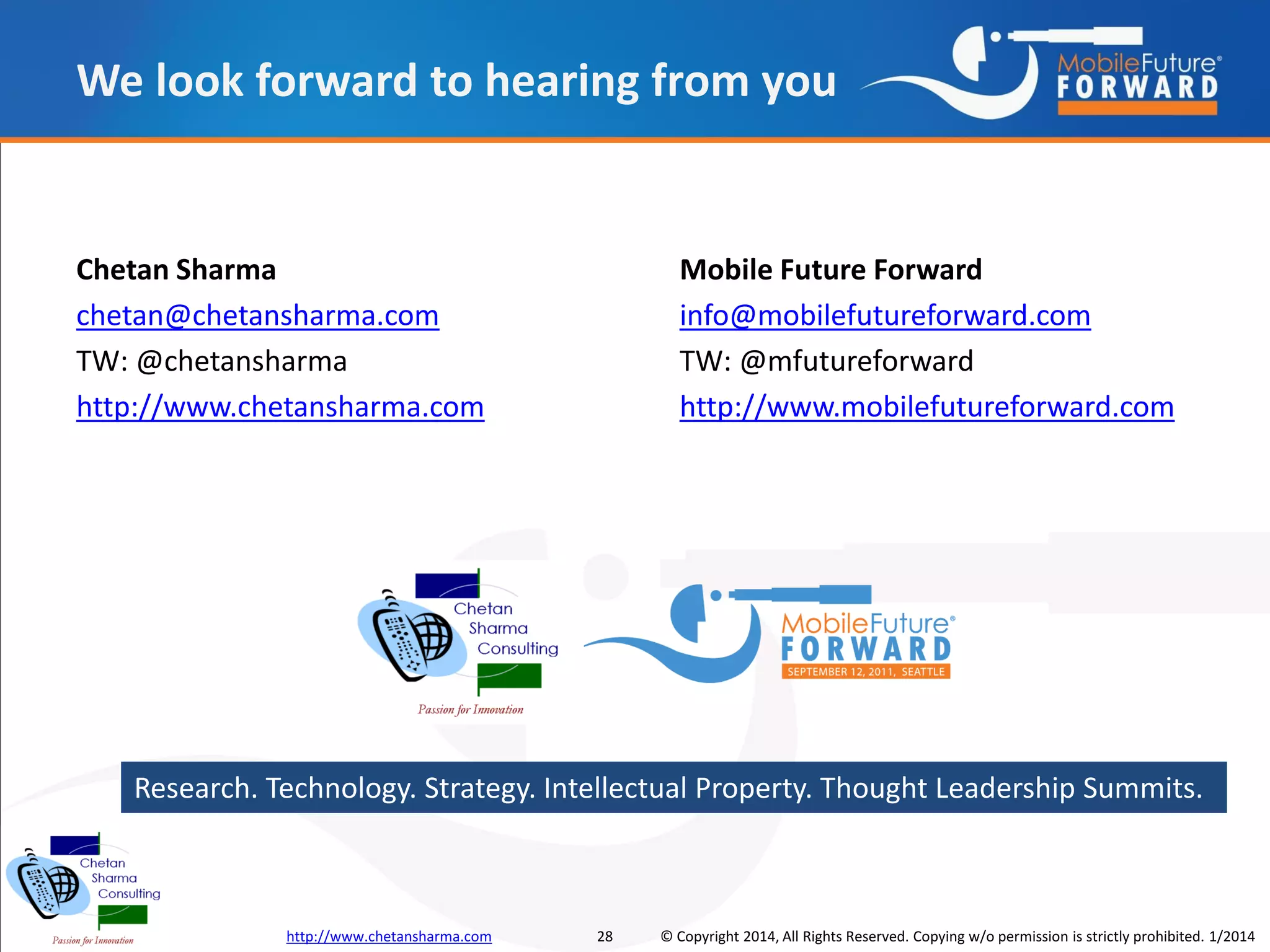 We look forward to hearing from you

Chetan Sharma
chetan@chetansharma.com
TW: @chetansharma
http://www.chetansharma.com

Mobile Future Forward
info@mobilefutureforward.com
TW: @mfutureforward
http://www.mobilefutureforward.com

Research. Technology. Strategy. Intellectual Property. Thought Leadership Summits.

http://www.chetansharma.com

28

© Copyright 2014, All Rights Reserved. Copying w/o permission is strictly prohibited. 1/2014

 