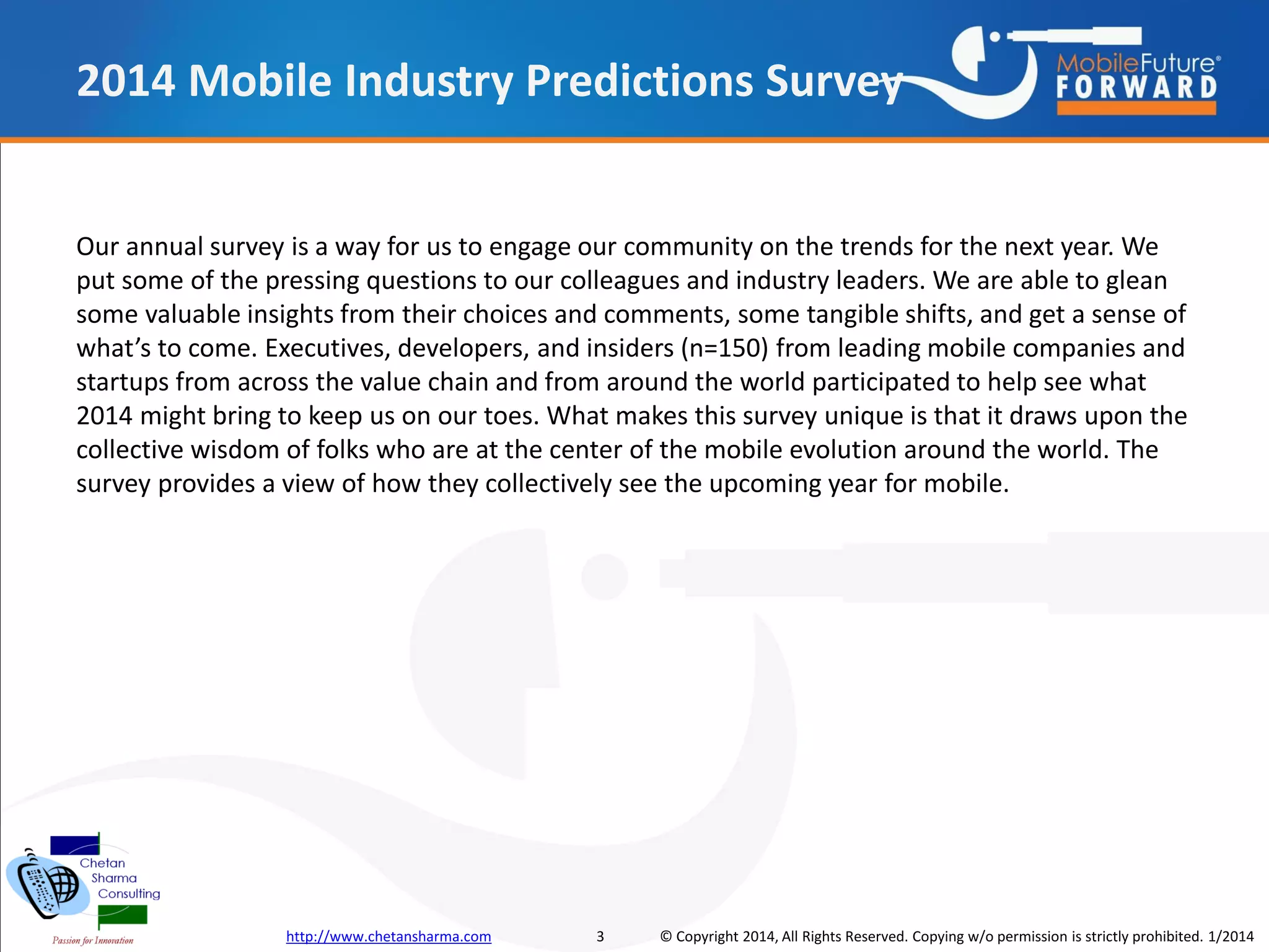 2014 Mobile Industry Predictions Survey

Our annual survey is a way for us to engage our community on the trends for the next year. We
put some of the pressing questions to our colleagues and industry leaders. We are able to glean
some valuable insights from their choices and comments, some tangible shifts, and get a sense of
what’s to come. Executives, developers, and insiders (n=150) from leading mobile companies and
startups from across the value chain and from around the world participated to help see what
2014 might bring to keep us on our toes. What makes this survey unique is that it draws upon the
collective wisdom of folks who are at the center of the mobile evolution around the world. The
survey provides a view of how they collectively see the upcoming year for mobile.

http://www.chetansharma.com

3

© Copyright 2014, All Rights Reserved. Copying w/o permission is strictly prohibited. 1/2014

 