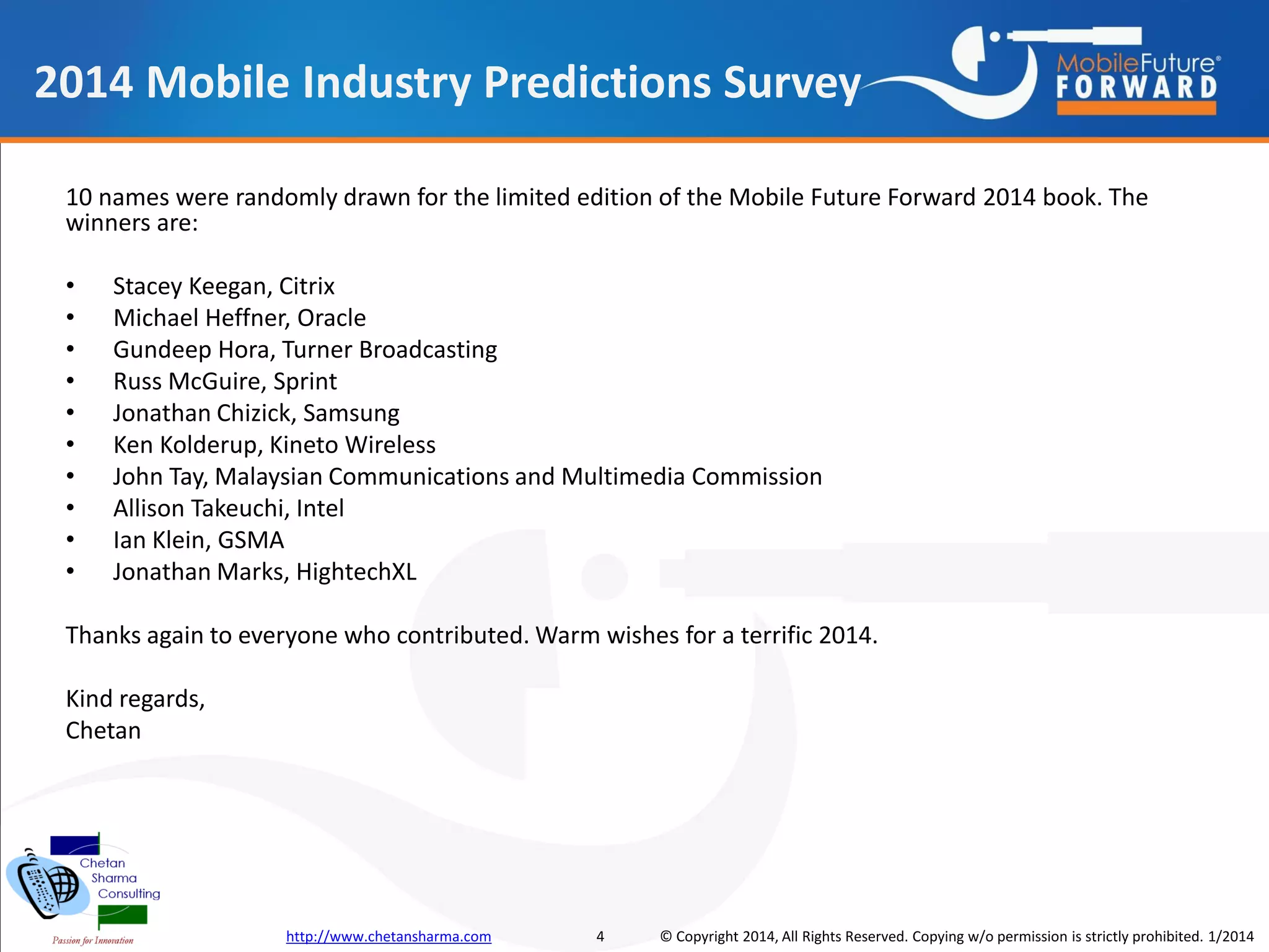 2014 Mobile Industry Predictions Survey
10 names were randomly drawn for the limited edition of the Mobile Future Forward 2014 book. The
winners are:
•
•
•
•
•
•
•
•
•
•

Stacey Keegan, Citrix
Michael Heffner, Oracle
Gundeep Hora, Turner Broadcasting
Russ McGuire, Sprint
Jonathan Chizick, Samsung
Ken Kolderup, Kineto Wireless
John Tay, Malaysian Communications and Multimedia Commission
Allison Takeuchi, Intel
Ian Klein, GSMA
Jonathan Marks, HightechXL

Thanks again to everyone who contributed. Warm wishes for a terrific 2014.
Kind regards,
Chetan

http://www.chetansharma.com

4

© Copyright 2014, All Rights Reserved. Copying w/o permission is strictly prohibited. 1/2014

 