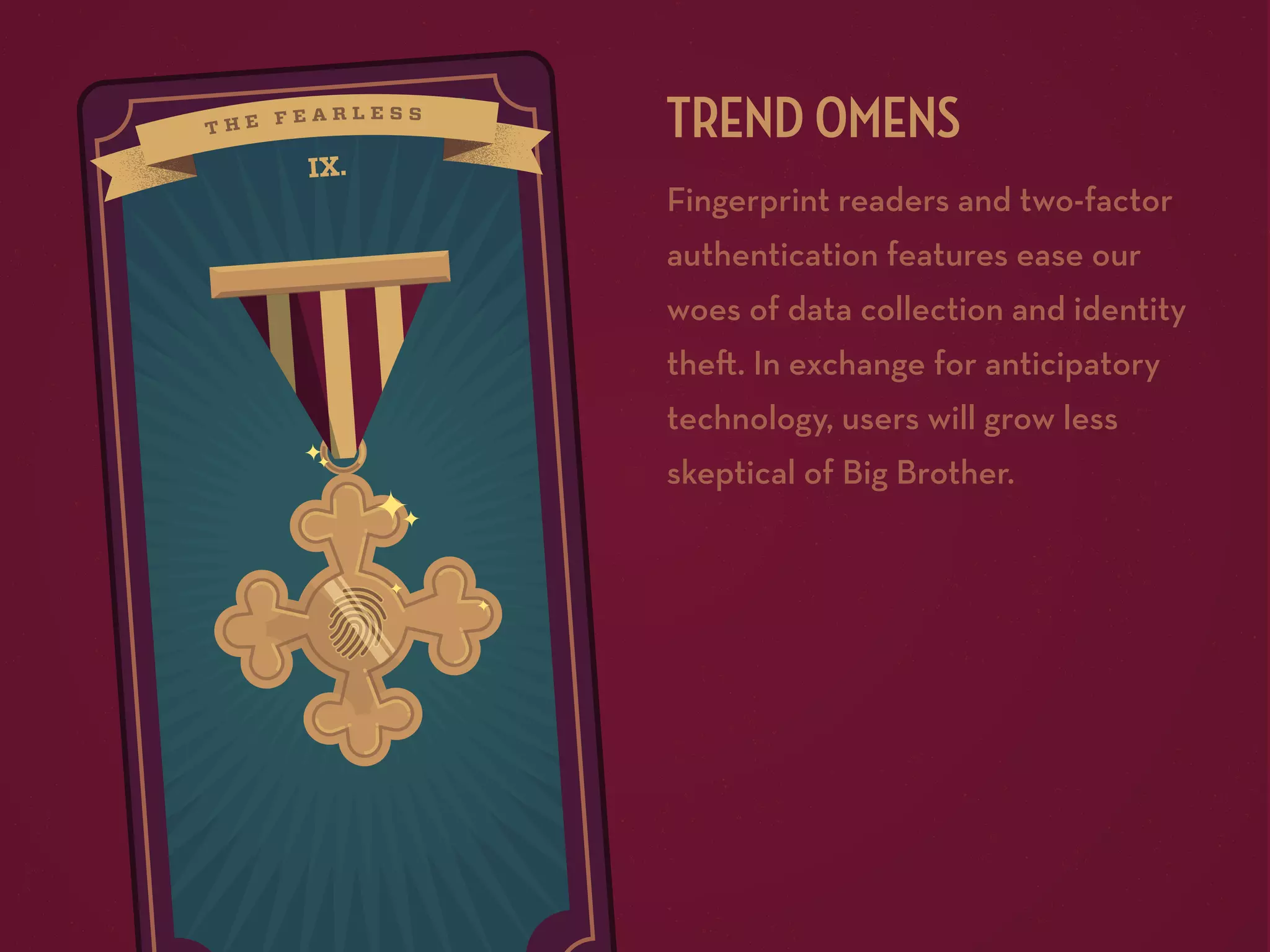 IX.

TREND OMENS
Fingerprint readers and two-factor
authentication features ease our
woes of data collection and identity
the . In exchange for anticipatory
technology, users will grow less
skeptical of Big Brother.

 