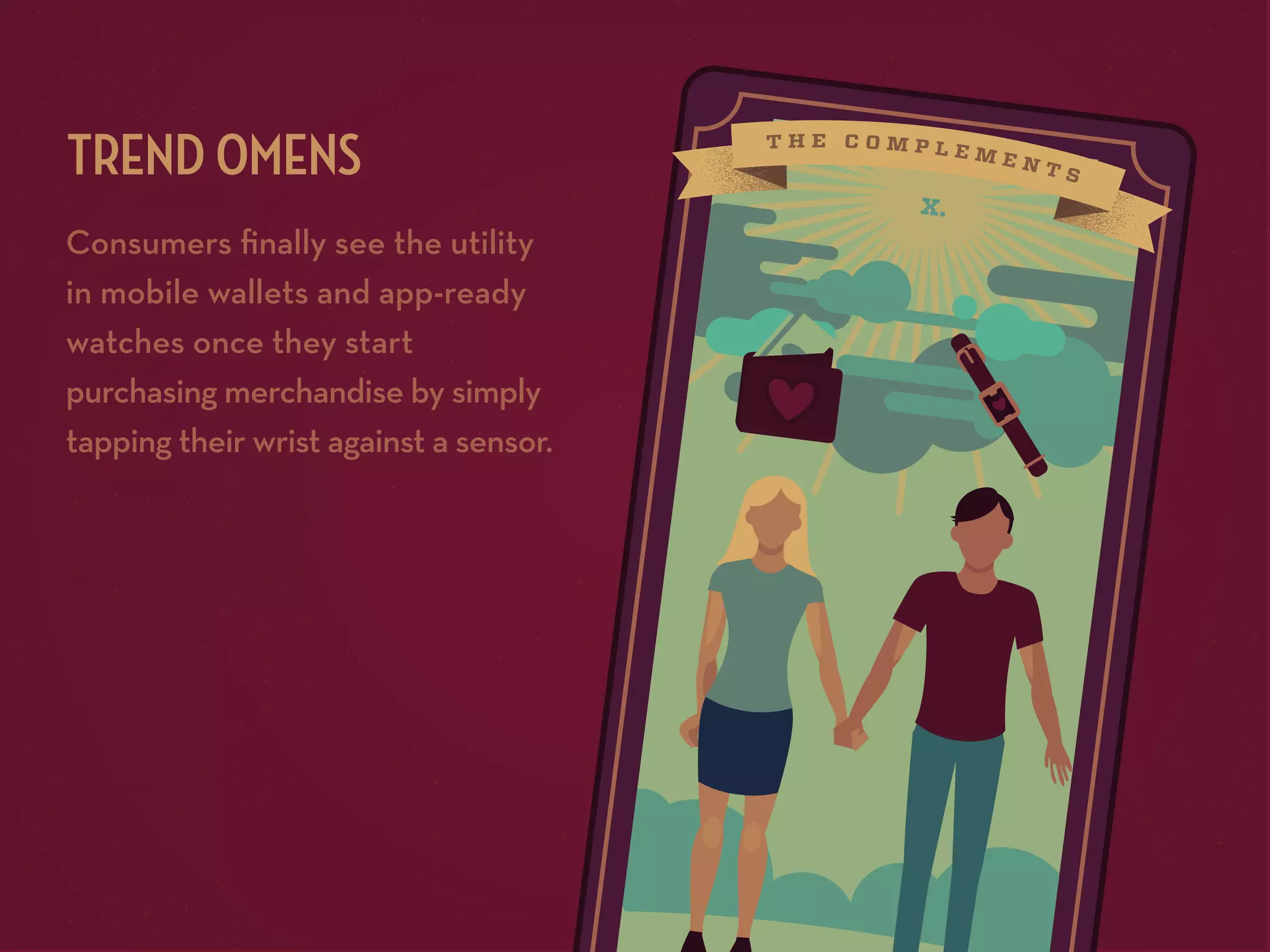 TREND OMENS
Consumers ﬁnally see the utility
in mobile wallets and app-ready
watches once they start
purchasing merchandise by simply
tapping their wrist against a sensor.

x.

 