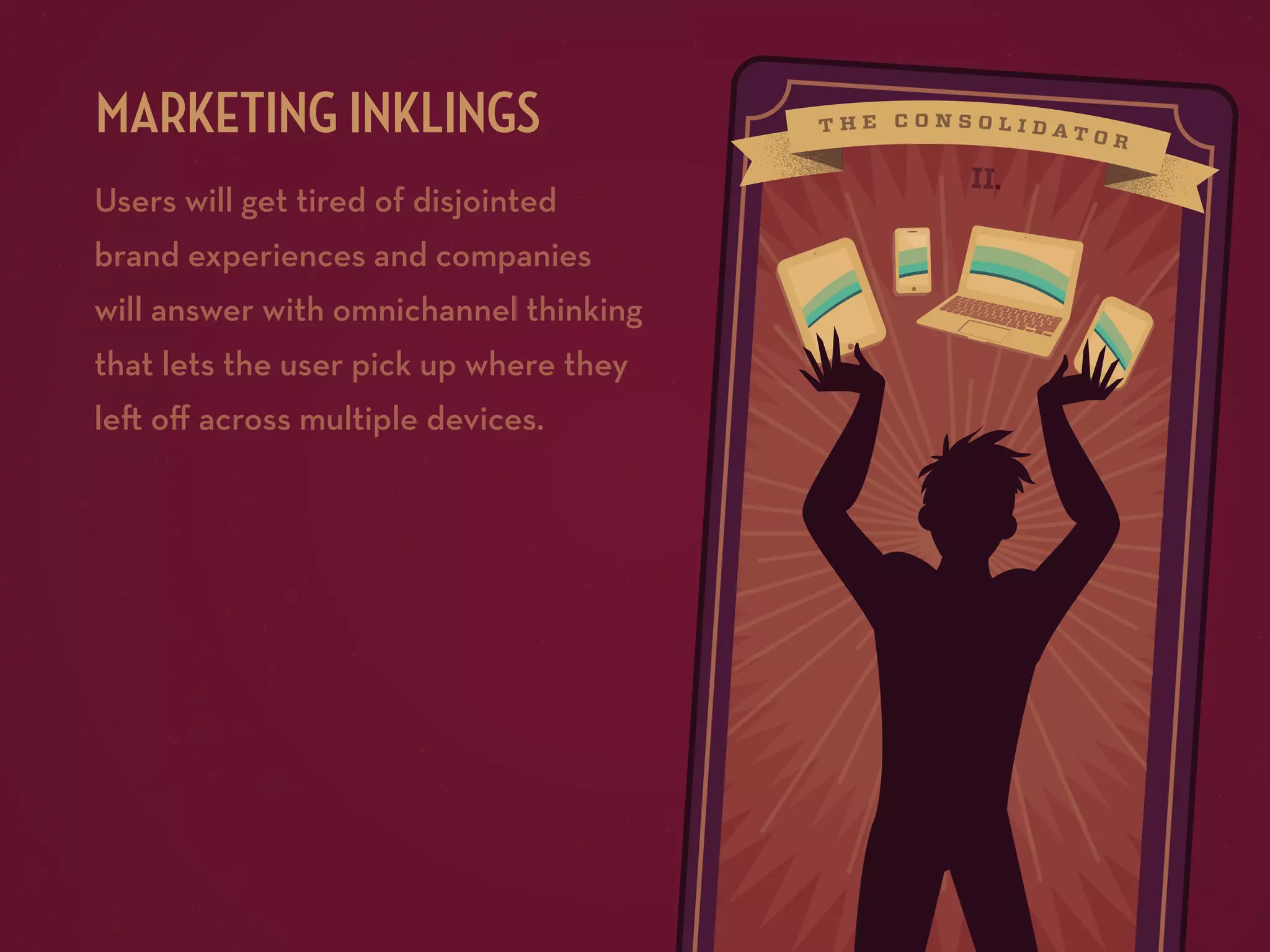 MARKETING INKLINGS
Users will get tired of disjointed
brand experiences and companies
will answer with omnichannel thinking
that lets the user pick up where they
le oﬀ across multiple devices.

II.

 
