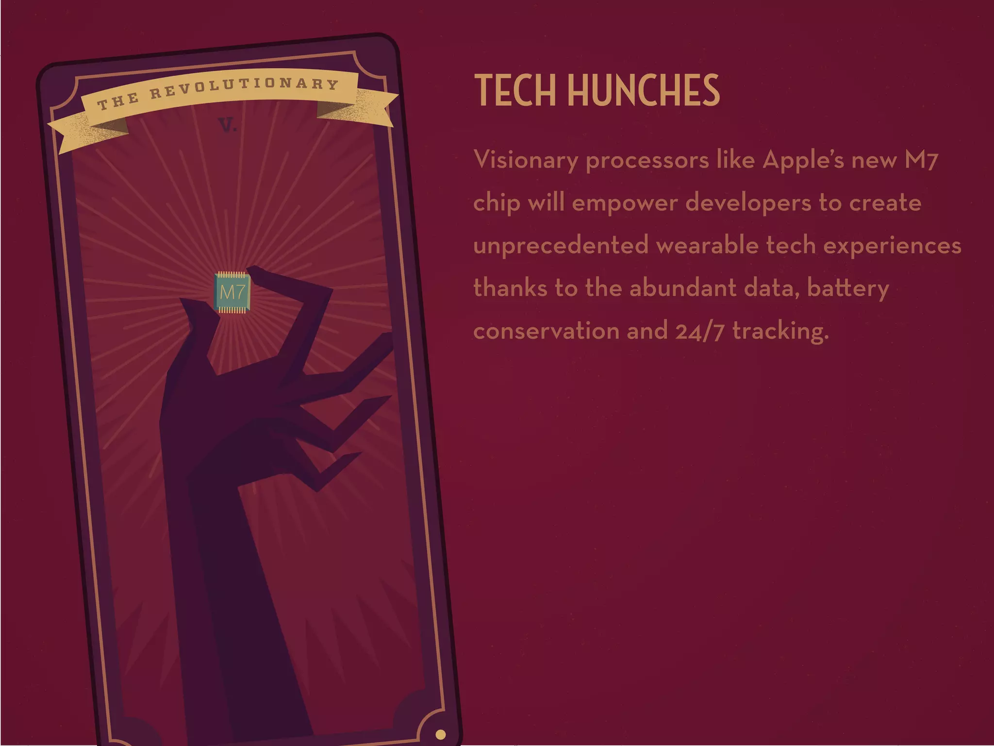 V.

TECH HUNCHES
Visionary processors like Apple’s new M7
chip will empower developers to create
unprecedented wearable tech experiences
thanks to the abundant data, ba ery
conservation and 24/7 tracking.

 