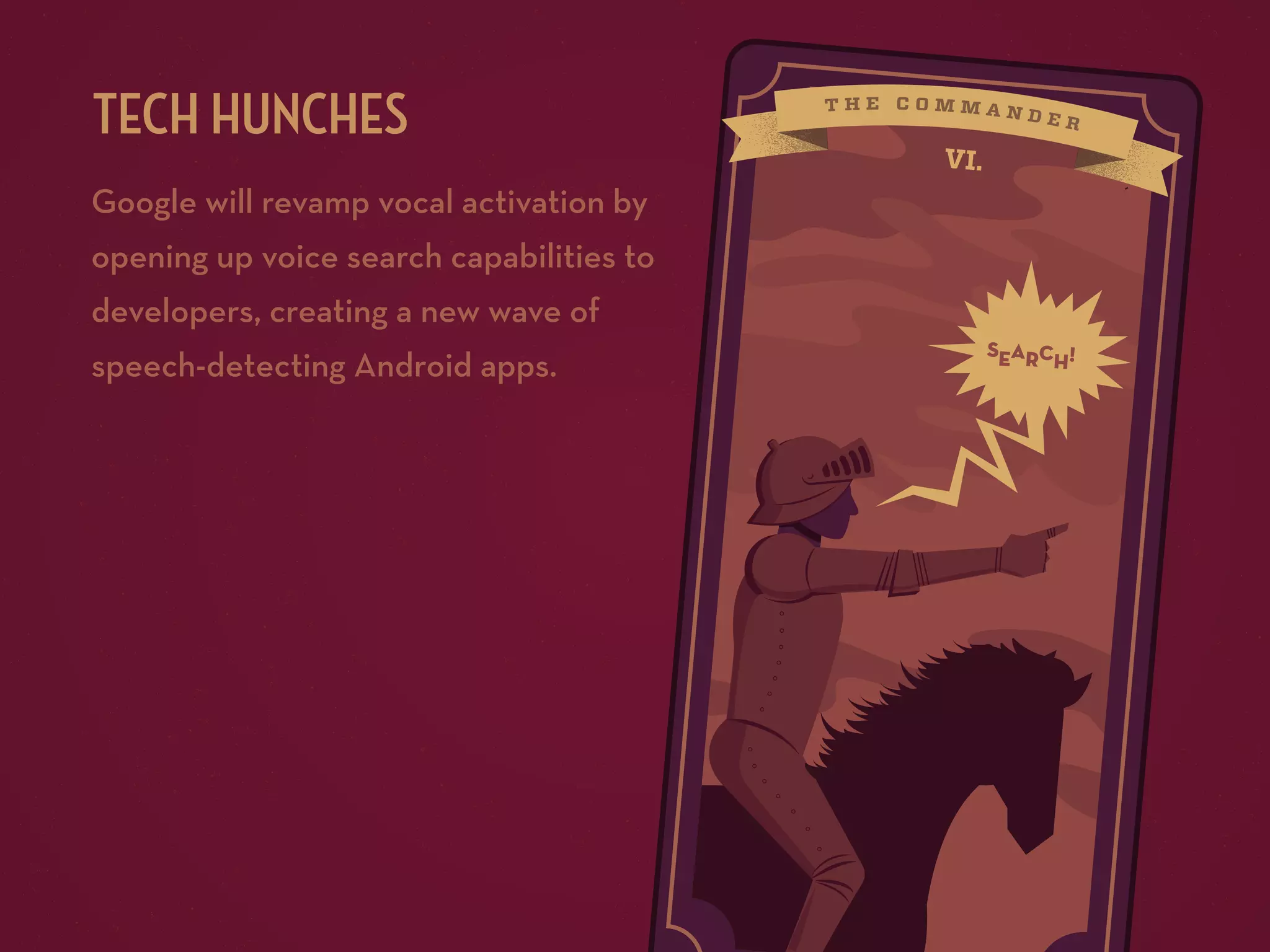 TECH HUNCHES
Google will revamp vocal activation by

VI.

opening up voice search capabilities to
developers, creating a new wave of
speech-detecting Android apps.

searc !
h

 