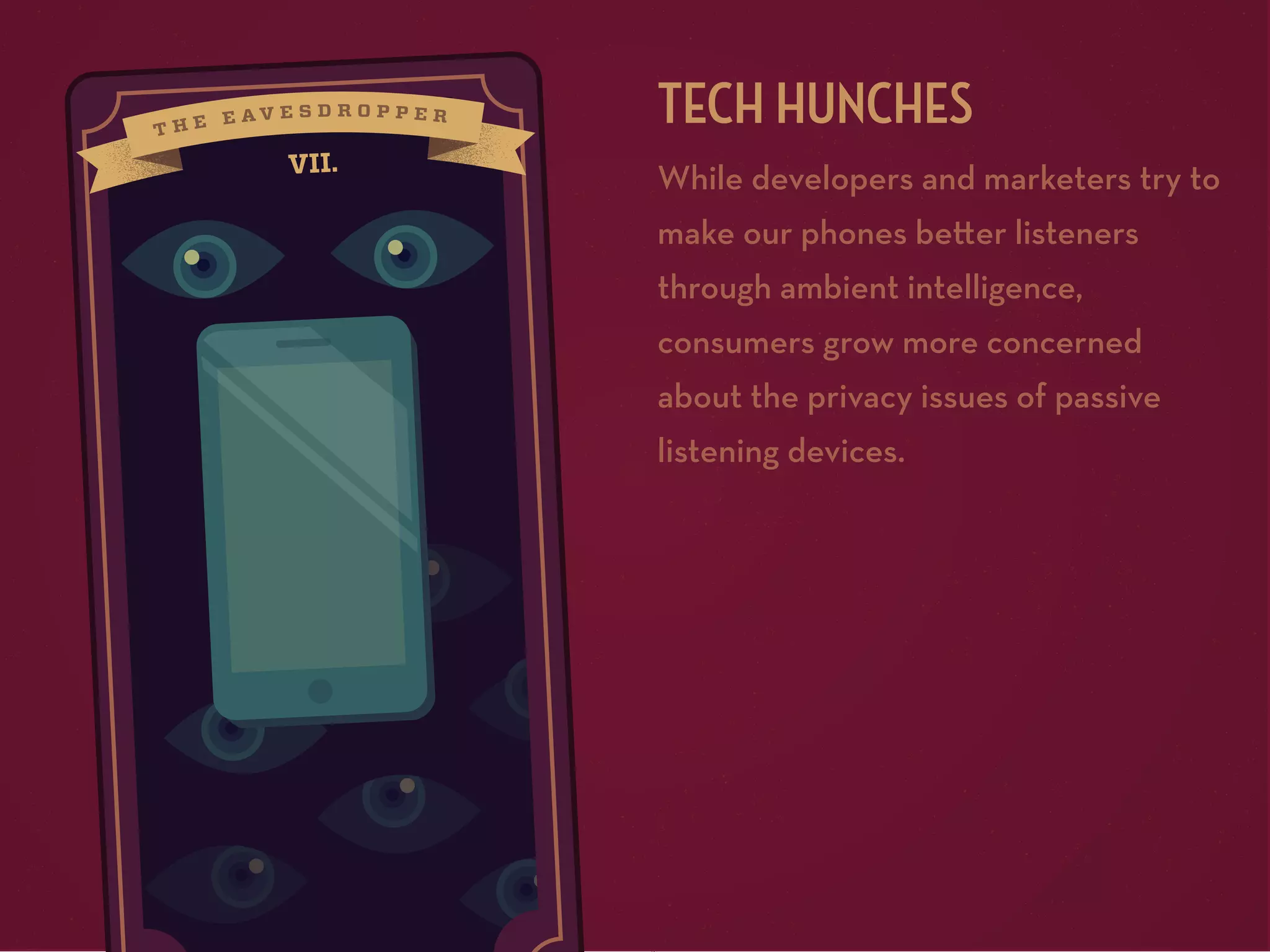 TECH HUNCHES
VII.

While developers and marketers try to
make our phones be er listeners
through ambient intelligence,
consumers grow more concerned
about the privacy issues of passive
listening devices.

 