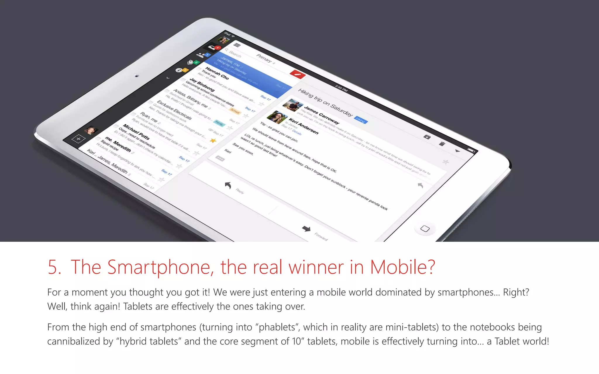 5. The Smartphone, the real winner in Mobile?
For a moment you thought you got it! We were just entering a mobile world dominated by smartphones... Right?
Well, think again! Tablets are effectively the ones taking over.
From the high end of smartphones (turning into “phablets”, which in reality are mini-tablets) to the notebooks being
cannibalized by “hybrid tablets” and the core segment of 10” tablets, mobile is effectively turning into… a Tablet world!
 