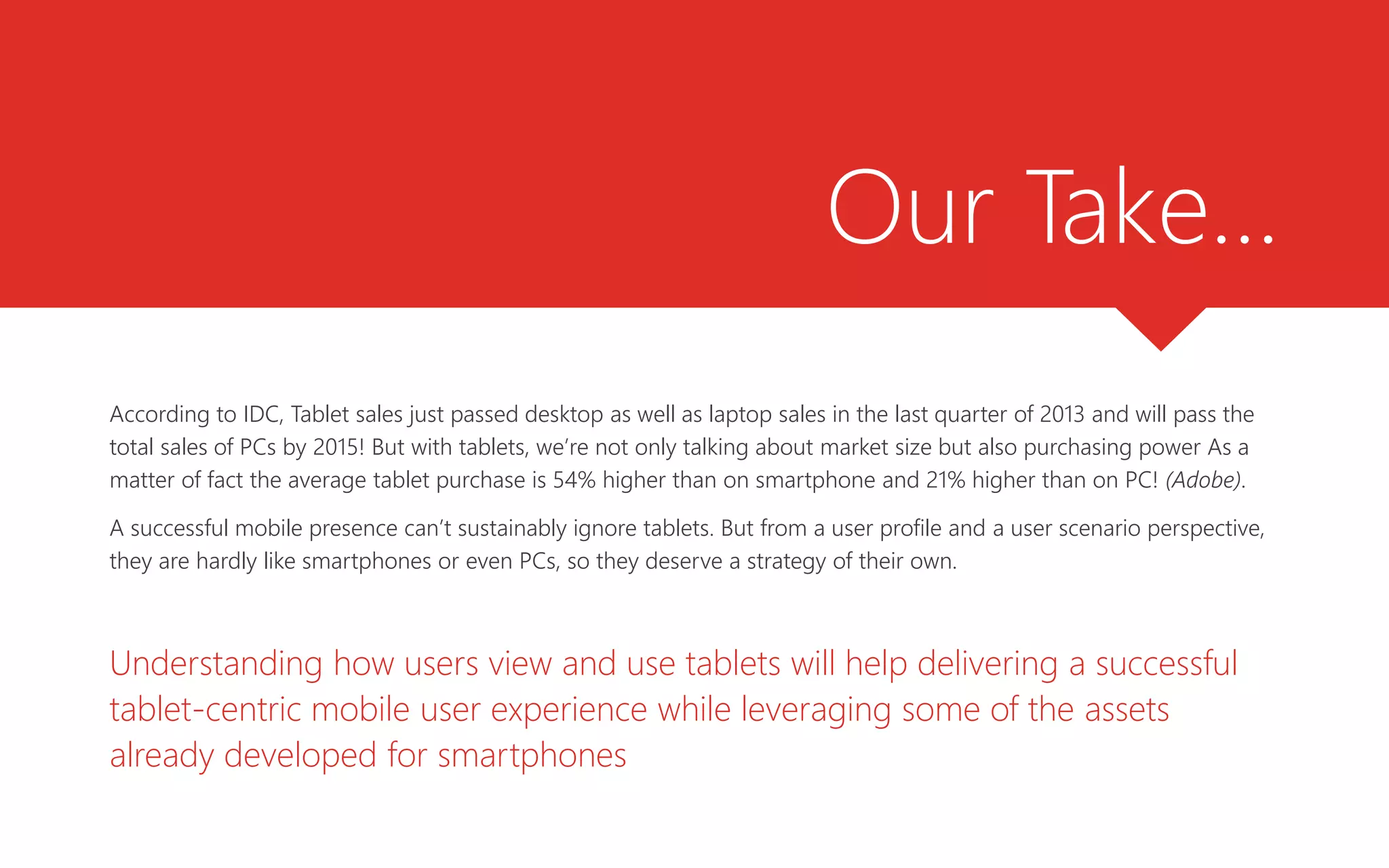 Our Take…
According to IDC, Tablet sales just passed desktop as well as laptop sales in the last quarter of 2013 and will pass the
total sales of PCs by 2015! But with tablets, we’re not only talking about market size but also purchasing power As a
matter of fact the average tablet purchase is 54% higher than on smartphone and 21% higher than on PC! (Adobe).
A successful mobile presence can’t sustainably ignore tablets. But from a user profile and a user scenario perspective,
they are hardly like smartphones or even PCs, so they deserve a strategy of their own.
Understanding how users view and use tablets will help delivering a successful
tablet-centric mobile user experience while leveraging some of the assets
already developed for smartphones
 