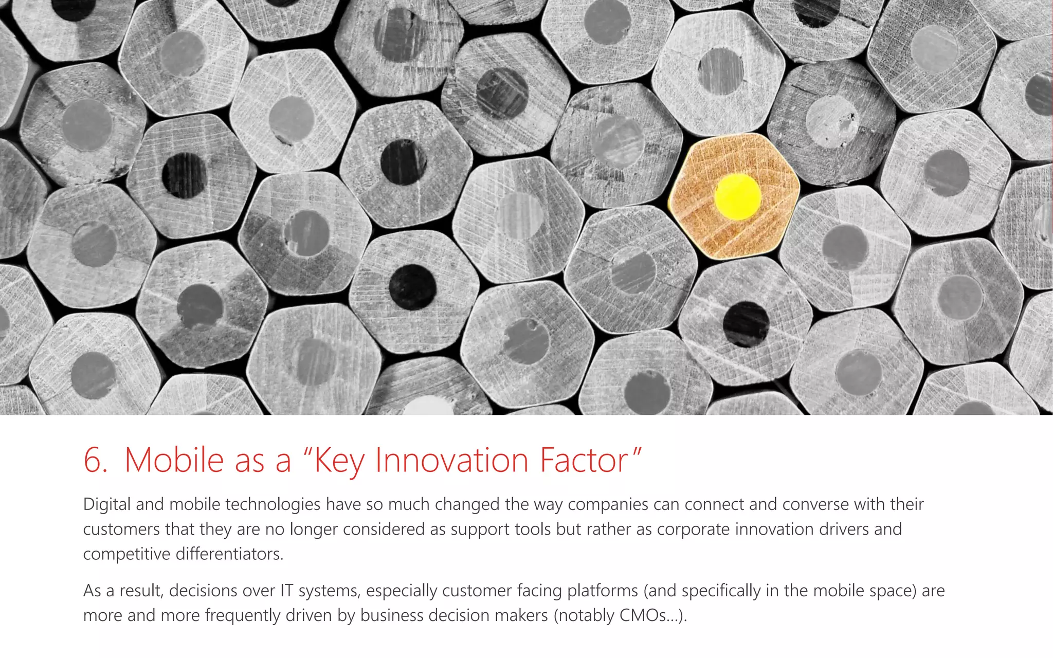6. Mobile as a “Key Innovation Factor”
Digital and mobile technologies have so much changed the way companies can connect and converse with their
customers that they are no longer considered as support tools but rather as corporate innovation drivers and
competitive differentiators.
As a result, decisions over IT systems, especially customer facing platforms (and specifically in the mobile space) are
more and more frequently driven by business decision makers (notably CMOs…).
 