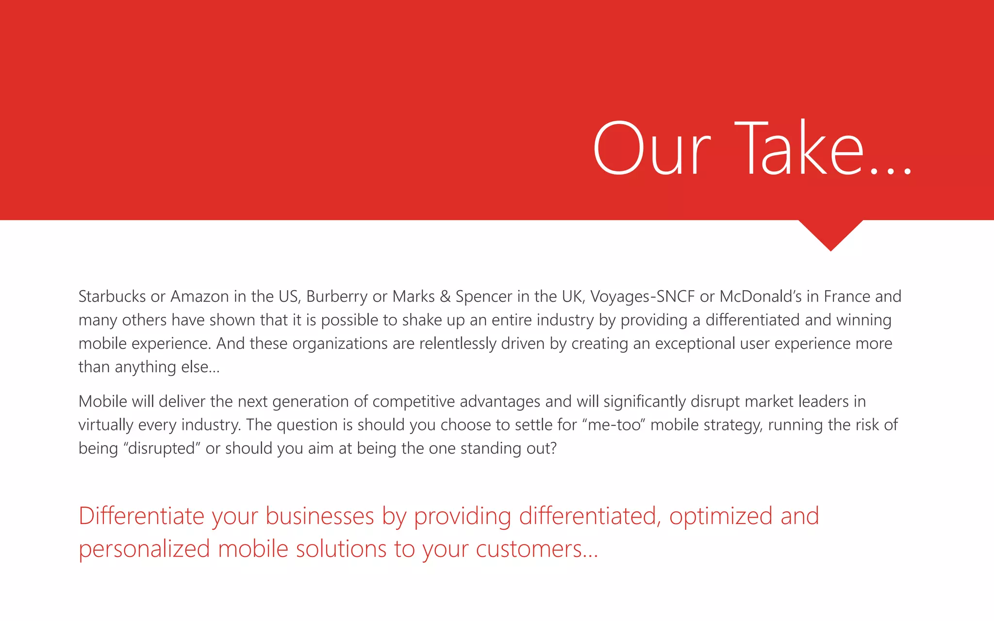 Our Take…
Starbucks or Amazon in the US, Burberry or Marks & Spencer in the UK, Voyages-SNCF or McDonald’s in France and
many others have shown that it is possible to shake up an entire industry by providing a differentiated and winning
mobile experience. And these organizations are relentlessly driven by creating an exceptional user experience more
than anything else…
Mobile will deliver the next generation of competitive advantages and will significantly disrupt market leaders in
virtually every industry. The question is should you choose to settle for “me-too” mobile strategy, running the risk of
being “disrupted” or should you aim at being the one standing out?
Differentiate your businesses by providing differentiated, optimized and
personalized mobile solutions to your customers…
 
