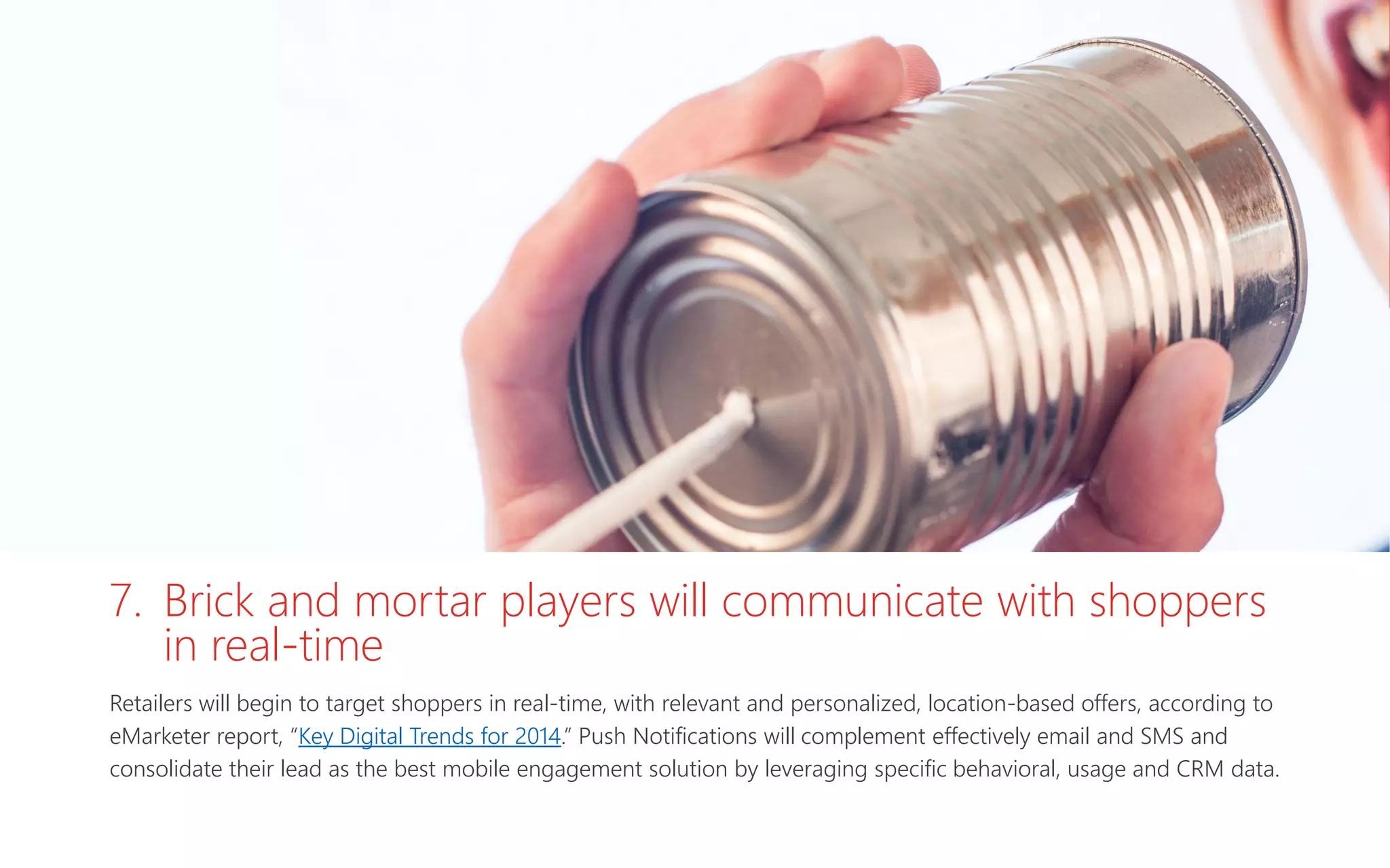 7. Brick and mortar players will communicate with shoppers
in real-time
Retailers will begin to target shoppers in real-time, with relevant and personalized, location-based offers, according to
eMarketer report, “Key Digital Trends for 2014.” Push Notifications will complement effectively email and SMS and
consolidate their lead as the best mobile engagement solution by leveraging specific behavioral, usage and CRM data.
 