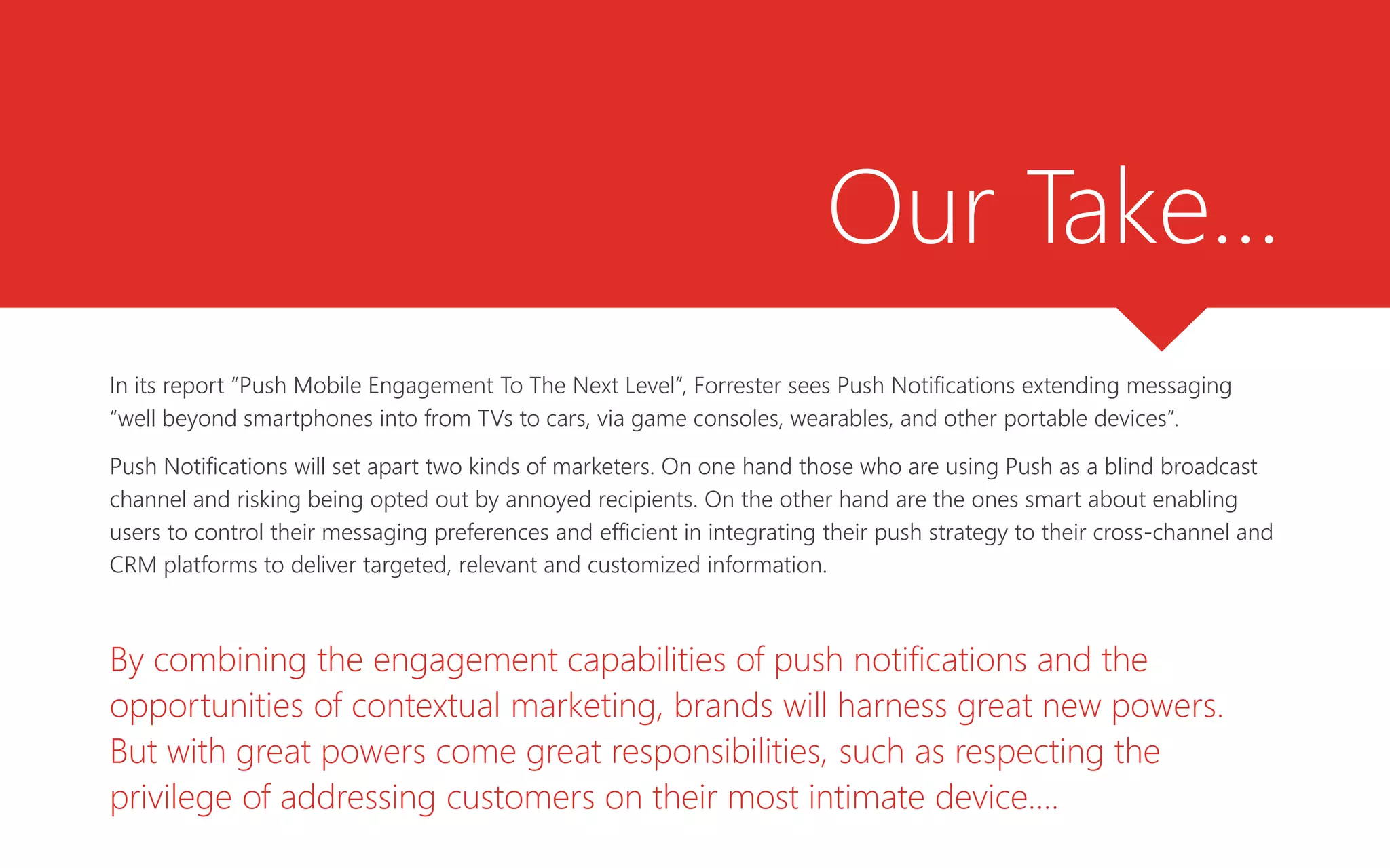 Our Take…
In its report “Push Mobile Engagement To The Next Level”, Forrester sees Push Notifications extending messaging
“well beyond smartphones into from TVs to cars, via game consoles, wearables, and other portable devices”.
Push Notifications will set apart two kinds of marketers. On one hand those who are using Push as a blind broadcast
channel and risking being opted out by annoyed recipients. On the other hand are the ones smart about enabling
users to control their messaging preferences and efficient in integrating their push strategy to their cross-channel and
CRM platforms to deliver targeted, relevant and customized information.
By combining the engagement capabilities of push notifications and the
opportunities of contextual marketing, brands will harness great new powers.
But with great powers come great responsibilities, such as respecting the
privilege of addressing customers on their most intimate device….
 