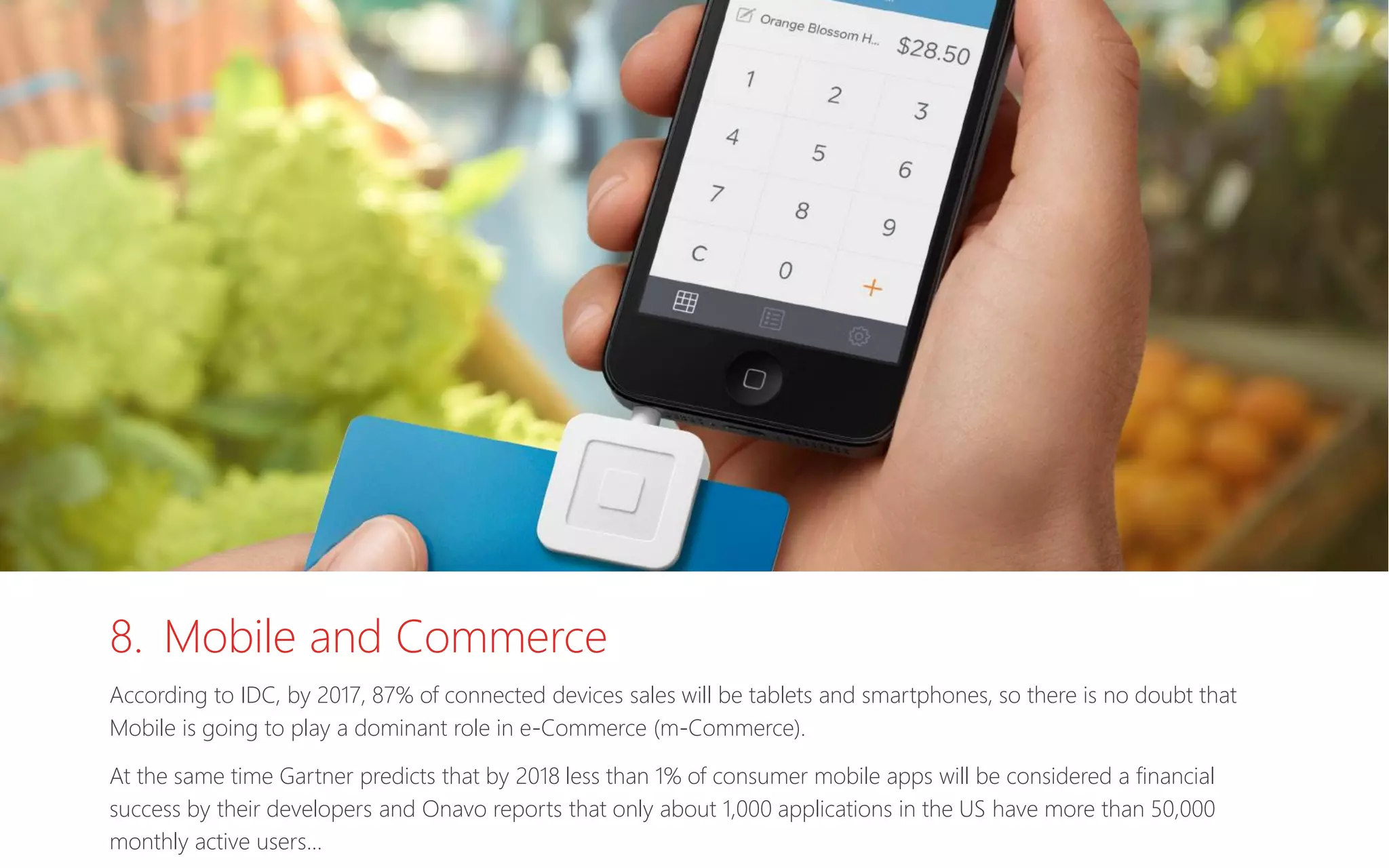 8. Mobile and Commerce
According to IDC, by 2017, 87% of connected devices sales will be tablets and smartphones, so there is no doubt that
Mobile is going to play a dominant role in e-Commerce (m-Commerce).
At the same time Gartner predicts that by 2018 less than 1% of consumer mobile apps will be considered a financial
success by their developers and Onavo reports that only about 1,000 applications in the US have more than 50,000
monthly active users…
 