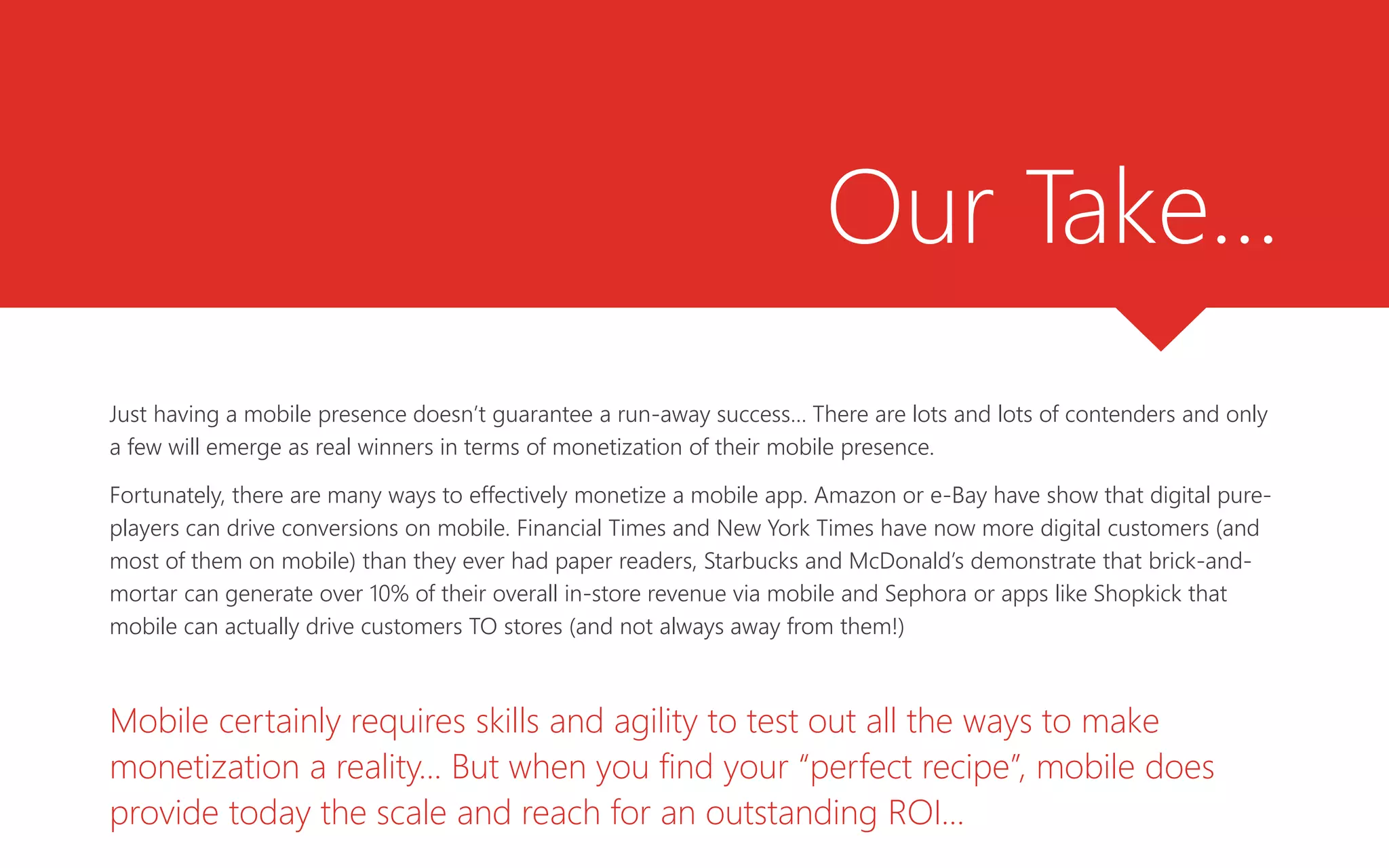 Our Take…
Just having a mobile presence doesn’t guarantee a run-away success… There are lots and lots of contenders and only
a few will emerge as real winners in terms of monetization of their mobile presence.
Fortunately, there are many ways to effectively monetize a mobile app. Amazon or e-Bay have show that digital pure-
players can drive conversions on mobile. Financial Times and New York Times have now more digital customers (and
most of them on mobile) than they ever had paper readers, Starbucks and McDonald’s demonstrate that brick-and-
mortar can generate over 10% of their overall in-store revenue via mobile and Sephora or apps like Shopkick that
mobile can actually drive customers TO stores (and not always away from them!)
Mobile certainly requires skills and agility to test out all the ways to make
monetization a reality... But when you find your “perfect recipe”, mobile does
provide today the scale and reach for an outstanding ROI…
 