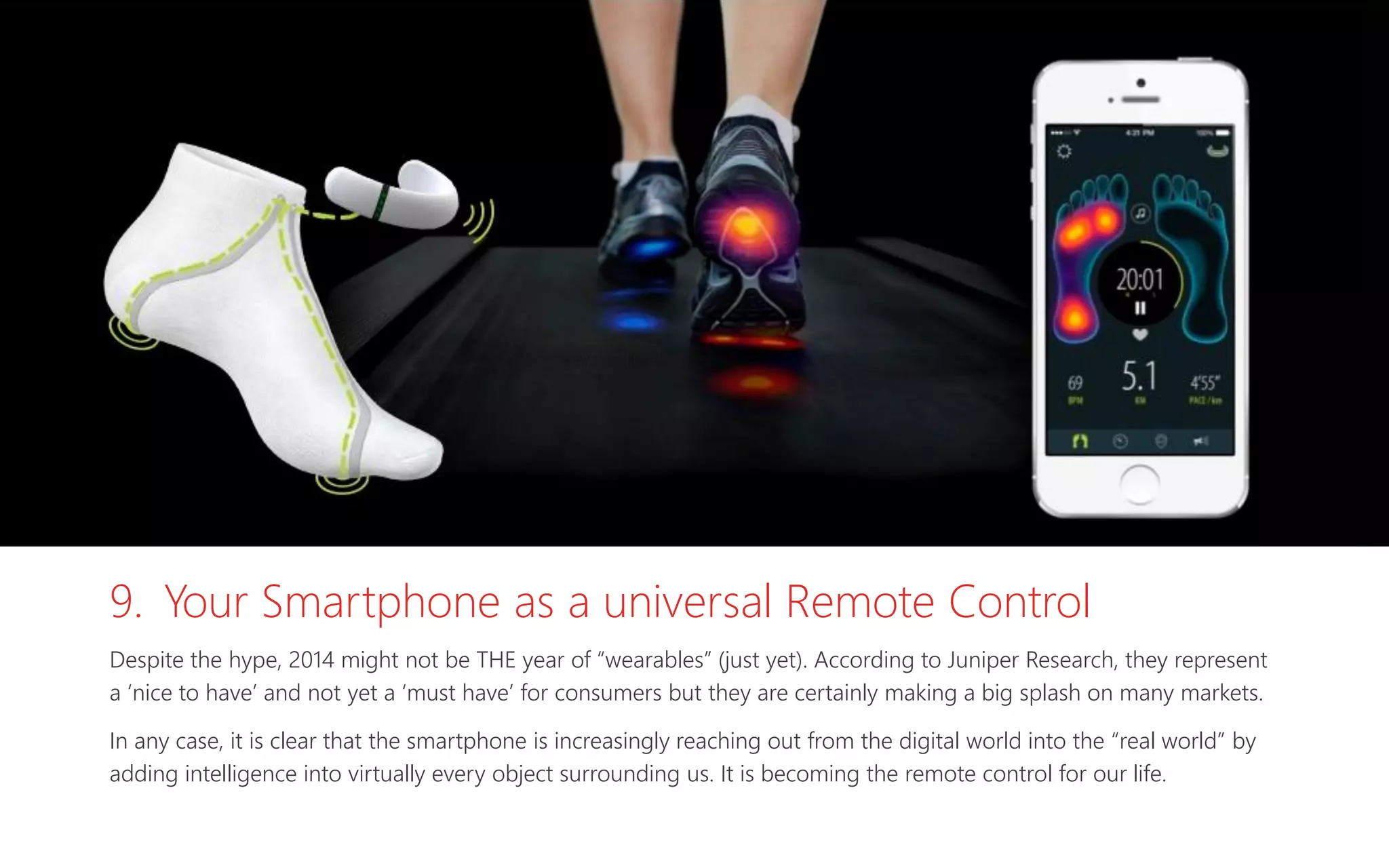9. Your Smartphone as a universal Remote Control
Despite the hype, 2014 might not be THE year of “wearables” (just yet). According to Juniper Research, they represent
a ‘nice to have’ and not yet a ‘must have’ for consumers but they are certainly making a big splash on many markets.
In any case, it is clear that the smartphone is increasingly reaching out from the digital world into the “real world” by
adding intelligence into virtually every object surrounding us. It is becoming the remote control for our life.
 